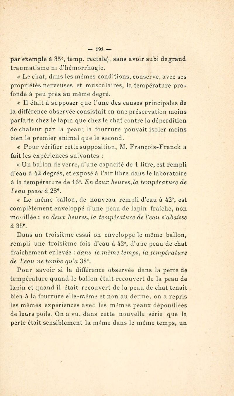 par exemple à 35^, temp. rectale), sans avoir subi degrand traumatisme ni d'hémorrhagie. « Le chat, dans les mêmes conditions, conserve, avec ses propriétés nerveuses et musculaires, la température pro- fonde à peu près au même degré. « Il était à supposer que l'une des causes principales de la différence observée consistait en une préservation moins parfaite chez le lapin que chez le chat contre la déperdition de chaleur par la peau; la fourrure pouvait isoler moins bien le premier animal que le second. « Pour vérifier cette supposition, M. François-Franck a fait les expériences suivantes : (( Un ballon de verre, d'une capacité de 1 litre, est rempli d'eau à 42 degrés, et exposé à l'air libre dans le laboratoire à la température de 16^ Endcux heures,la température de Veau passe à 28. « Le même ballon, de nouveau rempli d'eau à 42^*, est complètement enveloppé d'une peau de lapin fraîche, non mouillée : en deux heures, la température de Veau s'abaisse à3S^ Dans un troisième essai on enveloppe le même ballon, rempli une troisième fois d'eau à 42°, d'une peau de chat fraîchement enlevée : dans le même temps, la température de l'eau ne tombe qu'a 38°. Pour savoir si la diiférence observée dans la perte de température quand le ballon était recouvert de la peau de lapin et quand il était recouvert de la peau de chat tenait bien à la fourrure elle-même et non au derme, on a repris les mêmes expériences avec les mèmss peaux dépouillées de leurs poils. On a vu, dans cette nouvelle série que la perte était sensiblement la même dans le même temps, un