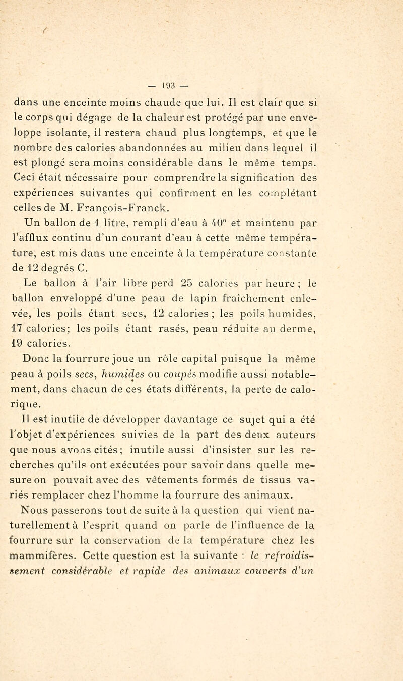 dans une enceinte moins chaude que lui. Il est clair que si le corps qui dégage de la chaleur est protégé par une enve- loppe isolante, il restera chaud plus longtemps, et que le nombre des calories abandonnées au milieu dans lequel il est plongé sera moins considérable dans le même temps. Ceci était nécessaire pour comprendre la signification des expériences suivantes qui confirment en les complétant celles de M. François-Franck. Un ballon de 1 lit]e, rempli d'eau à 40 et maintenu par l'afflux continu d'un courant d'eau à cette même tempéra- ture, est mis dans une enceinte à la température constante de J2 degrés C. Le ballon à l'air libre perd 25 calories par heure ; le ballon enveloppé d'une peau de lapin fraîchement enle- vée, les poils étant secs, 12 calories ; les poils humides. 17 calories; les poils étant rasés, peau réduite au derme, 19 calories. Donc la fourrure joue un rôle capital puiscjue la même peau à poils secs, humides ou coupés modifie aussi notable- ment, dans chacun de ces états différents, la perte de calo- riqiie. Il est inutile de développer davantage ce sujet qui a été l'objet d'expériences suivies de la part des deux auteurs que nous avons cités; inutile aussi d'insister sur les re- cherches qu'ils ont exécutées pour savoir dans quelle me- sure on pouvait avec des vêtements formés de tissus va- riés remplacer chez l'homme la fourrure des animaux. Nous passerons tout de suite à la question qui vient na- turellement à l'esprit quand on parle de l'influence de la fourrure sur la conservation de la température chez les mammifères. Cette question est la suivante ; le refroidis- sement considérable et rapide des animaux couverts d'un