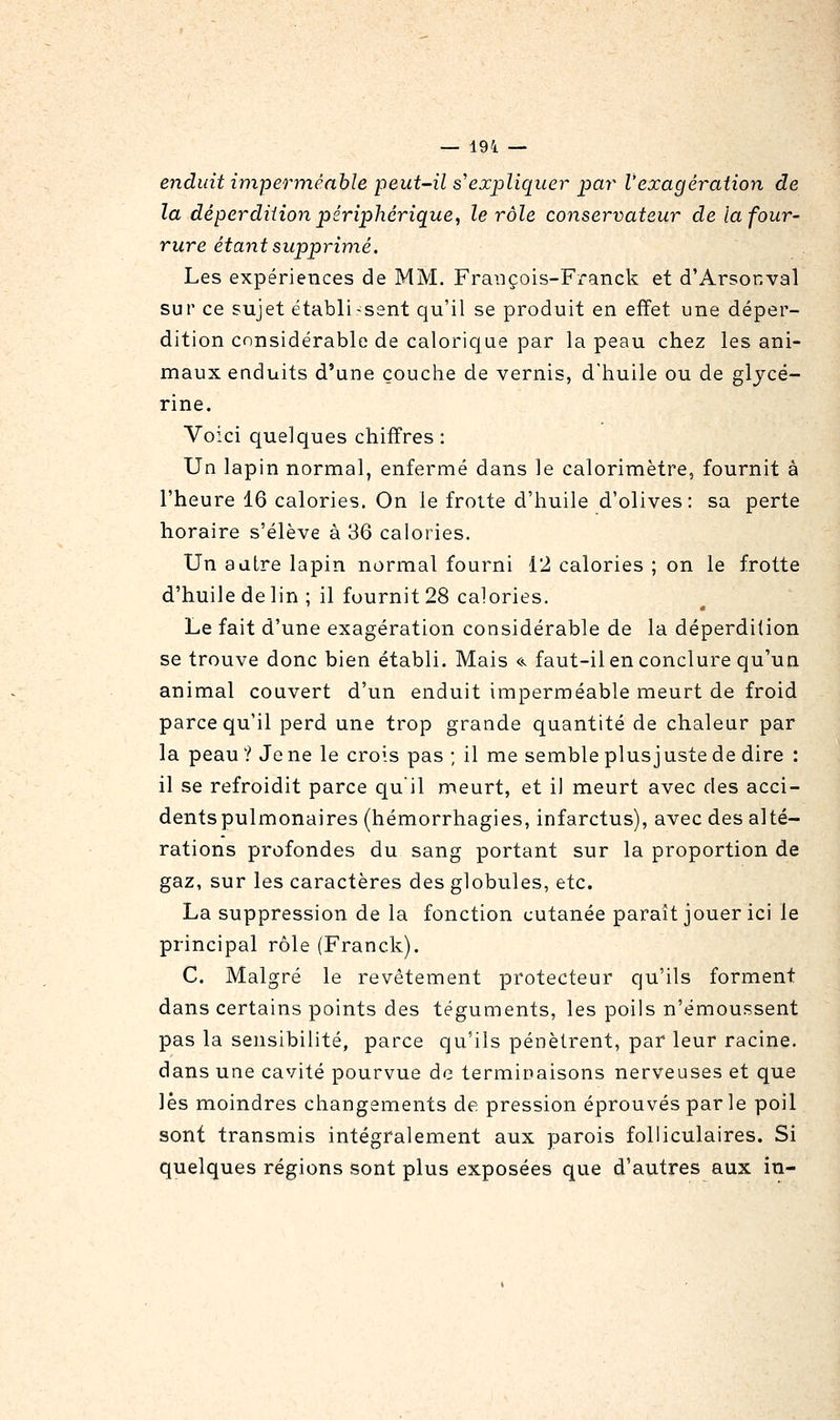 — 19i — enduit imperméable peut-il s'expliquer par Vexagéraiion de la déperdition périphérique, le rôle conservateur de la four- rure étant supprimé. Les expériences de MM. Fraiiçois-Fx'anck et d'Arsonval sur ce sujet établissent qu'il se produit en effet une déper- dition considérable de calorique par la peau chez les ani- maux enduits d'une couche de vernis, d'huile ou de glycé- rine. Voici quelques chiffres : Un lapin normal, enfermé dans le calorimètre, fournit à l'heure 16 calories. On le frotte d'huile d'olives: sa perte horaire s'élève à 36 calories. Un autre lapin normal fourni 12 calories ; on le frotte d'huile de lin ; il fournit 28 calories. Le fait d'une exagération considérable de la déperdition se trouve donc bien établi. Mais «. faut-il en conclure qu'un animal couvert d'un enduit imperméable meurt de froid parce qu'il perd une trop grande quantité de chaleur par la peau? Je ne le crois pas ; il me semble plusjuste de dire : il se refroidit parce qu il meurt, et il meurt avec des acci- dents pulmonaires (hémorrhagies, infarctus), avec des alté- rations profondes du sang portant sur la proportion de gaz, sur les caractères des globules, etc. La suppression de la fonction cutanée paraît jouer ici le principal rôle (Franck). C. Malgré le revêtement protecteur qu'ils forment dans certains points des téguments, les poils n'émoussent pas la sensibilité, parce qu'ils pénètrent, par leur racine. dans une cavité pourvue de terminaisons nerveuses et que lès moindres changements de pression éprouvés par le poil sont transmis intégralement aux parois folliculaires. Si quelques régions sont plus exposées que d'autres aux in-