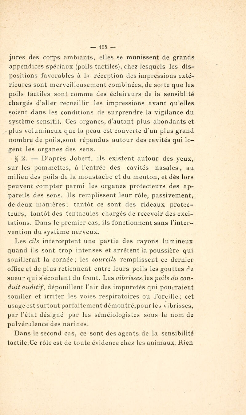 jures des corps ambiants, elles se munissent de grands appendices spéciaux (poils tactiles), chez lesquels les dis- positions favorables à la réception des impressions exté- rieures sont merveilleusement combinées, de soi te que les poils tactiles sont comme des éclaireurs de la sensiblité chargés d'aller recueillir les impressions avant qu'elles soient dans les conditions de surprendre la vigilance du système sensitif. Ces organes, d'autant plus abondants et • plus volumineux que la peau est couverte d'un plus grand nombre de poils,sont répandus autour des cavités qui lo- gent les organes des sens. § 2. — D'après Jobert, ils existent autour des yeux, sur les pommettes, à l'entrée des cavités nasales , au milieu des poils de la moustache et du menton, et dès lors peuvent compter parmi les organes protecteurs des ap- pareils des sens. Ils remplissent leur rôle, passivement, de deux manières; tantôt ce sont des rideaux protec- teurs, tantôt des tentacules chargés de recevoir des exci- tations. Dans le premier cas, ils fonctionnent sans l'inter- vention du système nerveux. Les cih interceptent une partie des rayons lumineux quand ils sont trop intenses et arrêtent la poussière qui souillerait la cornée ; les sourcils remplissent ce dernier office et de plus retiennent entre leurs poils les gouttes de sueur cjui s'écoulent du front. Les vibrisses,\espoils du con- duit auditif , dépouillent l'air des impuretés qui pourraient souiller et irriter les voies respiratoires ou l'oruille; cet usage est surtout parfaitement démontré,pour le.-; vibrisses, par l'état désigné par les séméiologistcs sous le nom de pulvérulence des narines. Dans le second cas, ce sont des agents de la sensibilité tactile.Ce rôle est de toute évidence chez les animaux. Rien