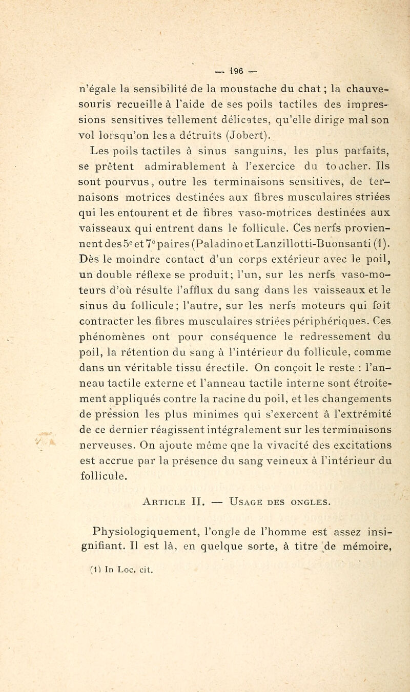 n'égale la sensibilité de la moustache du chat ; la chauve- souris recueille à l'aide de ses poils tactiles des impres- sions sensitives tellement délicates, qu'elle dirige maison vol lorsqu'on lésa détruits (Jobert). Les poils tactiles à sinus sanguins, les plus parfaits, se prêtent admirablement à l'exercice du toacher. Ils sont pourvus, outre les terminaisons sensitives, de ter- naisons motrices destinées aux fibres musculaires striées qui les entourent et de fibres vaso-motrices destinées aux vaisseaux qui entrent dans le follicule. Ces nerfs provien- nent des5° et 7° paires (Paladino et Lanzillotti-Buonsanti (1 ). Dès le moindre contact d'un corps extérieur avec le poil, un double réflexe se produit; l'un, sur les nerfs vaso-mo- teurs d'où résulte l'afflux du sang dans les vaisseaux et le sinus du follicule; l'autre, sur les nerfs moteurs qui fait contracter les fibres musculaires striées périphériques. Ces phénomènes ont pour conséquence le redressement du poil, la rétention du sang à l'intérieur du follicule, comme dans un véritable tissu érectile. On conçoit le reste : l'an- neau tactile externe et l'anneau tactile interne sont étroite- ment appliqués contre la racine du poil, et les changements de pression les plus minimes qui s'exercent â l'extrémité de ce dernier réagissent intégralement sur les terminaisons nerveuses. On ajoute même qne la vivacité des excitations est accrue par la présence du sang veineux à l'intérieur du follicule. Article II. — Usage des ongles. Physiologiquement, l'ongle de l'homme est assez insi- gnifiant. Il est là, en quelque sorte, à titre ^de mémoire, fi) In Loc. cit.
