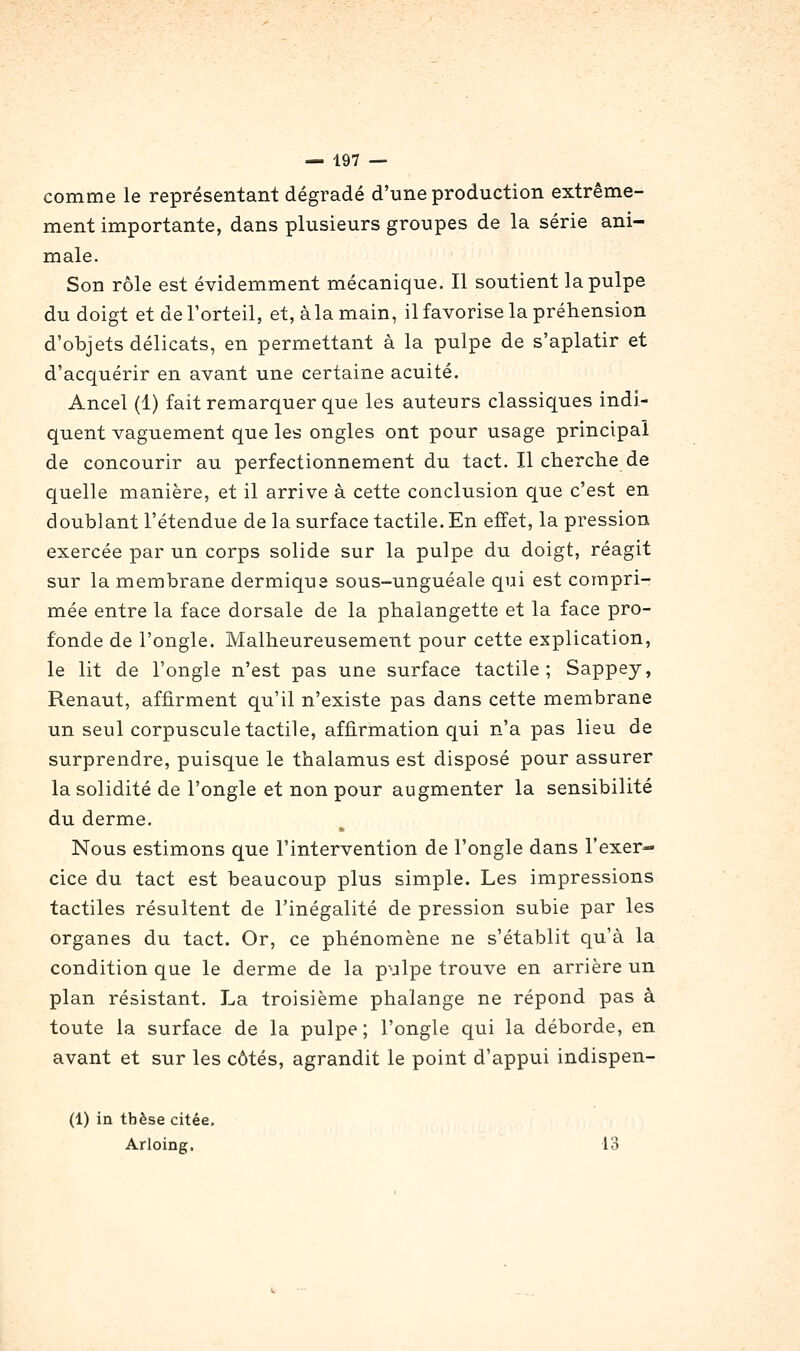 comme le représentant dégradé d'une production extrême- ment importante, dans plusieurs groupes de la série ani- male. Son rôle est évidemment mécanique. Il soutient la pulpe du doigt et de l'orteil, et, à la main, il favorise la préhension d'objets délicats, en permettant à la pulpe de s'aplatir et d'acquérir en avant une certaine acuité. Ancel (1) fait remarquer que les auteurs classiques indi- quent vaguement que les ongles ont pour usage principal de concourir au perfectionnement du tact. Il cherche de quelle manière, et il arrive à cette conclusion que c'est en doublant l'étendue de la surface tactile. En effet, la pression exercée par un corps solide sur la pulpe du doigt, réagit sur la membrane dermique sous-unguéale qui est compri- mée entre la face dorsale de la phalangette et la face pro- fonde de l'ongle. Malheureusement pour cette explication, le lit de l'ongle n'est pas une surface tactile ; Sappey, Renaut, affirment qu'il n'existe pas dans cette membrane un seul corpuscule tactile, affirmation qui n'a pas lieu de surprendre, puisque le thalamus est disposé pour assurer la solidité de l'ongle et non pour augmenter la sensibilité du derme. Nous estimons que l'intervention de l'ongle dans l'exer- cice du tact est beaucoup plus simple. Les impressions tactiles résultent de l'inégalité de pression subie par les organes du tact. Or, ce phénomène ne s'établit qu'à la condition que le derme de la pulpe trouve en arrière un plan résistant. La troisième phalange ne répond pas à toute la surface de la pulpe; l'ongle qui la déborde, en avant et sur les côtés, agrandit le point d'appui indispen- (1) in thèse citée, Arloing. 13