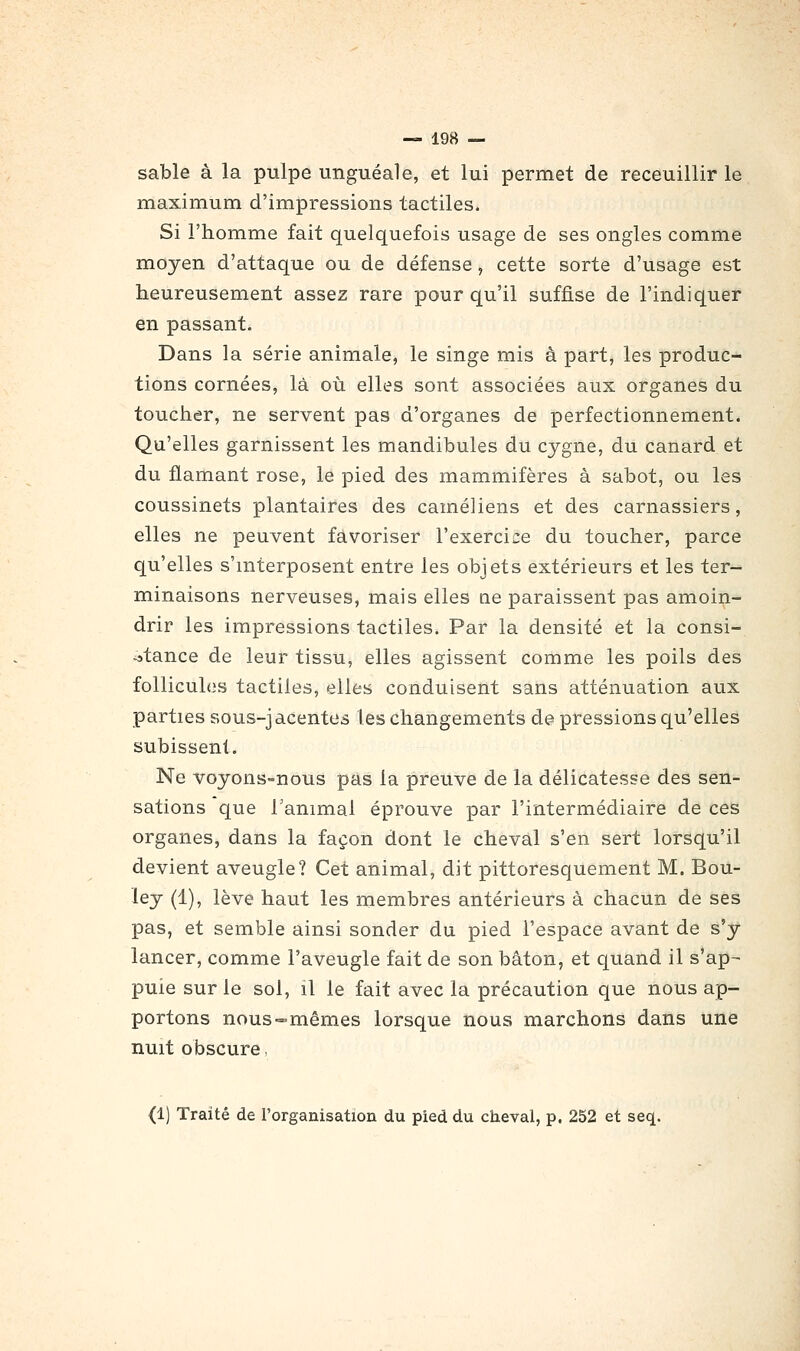 sable à la pulpe unguéale, et lui permet de receuillir le maximum d'impressions tactiles. Si l'homme fait quelquefois usage de ses ongles comme moyen d'attaque ou de défense , cette sorte d'usage est heureusement assez rare pour qu'il suffise de l'indiquer en passant. Dans la série animale, le singe mis à part, les produc- tions cornées, là où. elles sont associées aux organes du toucher, ne servent pas d'organes de perfectionnement. Qu'elles garnissent les mandibules du cygne, du canard et du flamant rose, le pied des mammifères à sabot, ou les coussinets plantaires des caméliens et des carnassiers, elles ne peuvent favoriser rexerci;:e du toucher, parce qu'elles s'mterposent entre les objets extérieurs et les ter- minaisons nerveuses, mais elles ae paraissent pas amoin- drir les impressions tactiles. Par la densité et la consi- stance de leur tissu, elles agissent comme les poils des follicules tactiles, elles conduisent sans atténuation aux parties sous-jacentes les changements de> pressions qu'elles subissent. Ne voyons-nous pas la preuve de la délicatesse des sen- sations que l'animal éprouve par l'intermédiaire de ces organes, dans la façon dont le cheval s'en sert lorsqu'il devient aveugle? Cet animal, dit pittoresquement M. Bou- ley (1), lève haut les membres antérieurs à chacun de ses pas, et semble ainsi sonder du pied l'espace avant de s'y lancer, comme l'aveugle fait de son bâton, et quand il s'ap- puie sur le sol, il le fait avec la précaution que nous ap- portons nous-mêmes lorsque nous marchons dans une nuit obscure. (1) Traité de l'organisation du pied du cheval, p, 252 et seq.