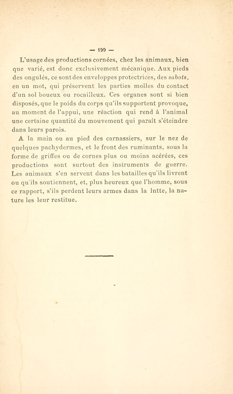 L'usage des productions cornées, chez les animaux, bien que varié, est donc exclusivement mécanique. Aux pieds des ongulés, ce sont des enveloppes protectrices, des sahots, en un mot, qui préservent les parties molles du contact d'un sol boueux ou rocailleux. Ces organes sont si bien disposés, que le poids du corps qu'ils supportent provoque, au moment de l'appui, une réaction qui rend à l'animal une certaine quantité du mouvement qui paraît s'éteindre dans leurs parois, A la main ou au pied des carnassiers, sur le nez de quelques pachydermes, et le front des ruminants, sous la forme de griffes ou de cornes plus ou moins acérées, ces productions sont surtout des instruments de guerre. Les animaux s'en servent dans les batailles qu'ils livrent ou qu'ils soutiennent, et, plus heureux que l'homme, sous ce rapport, s'ils perdent leurs armes dans la Intte, la na- ture les leur restitue.