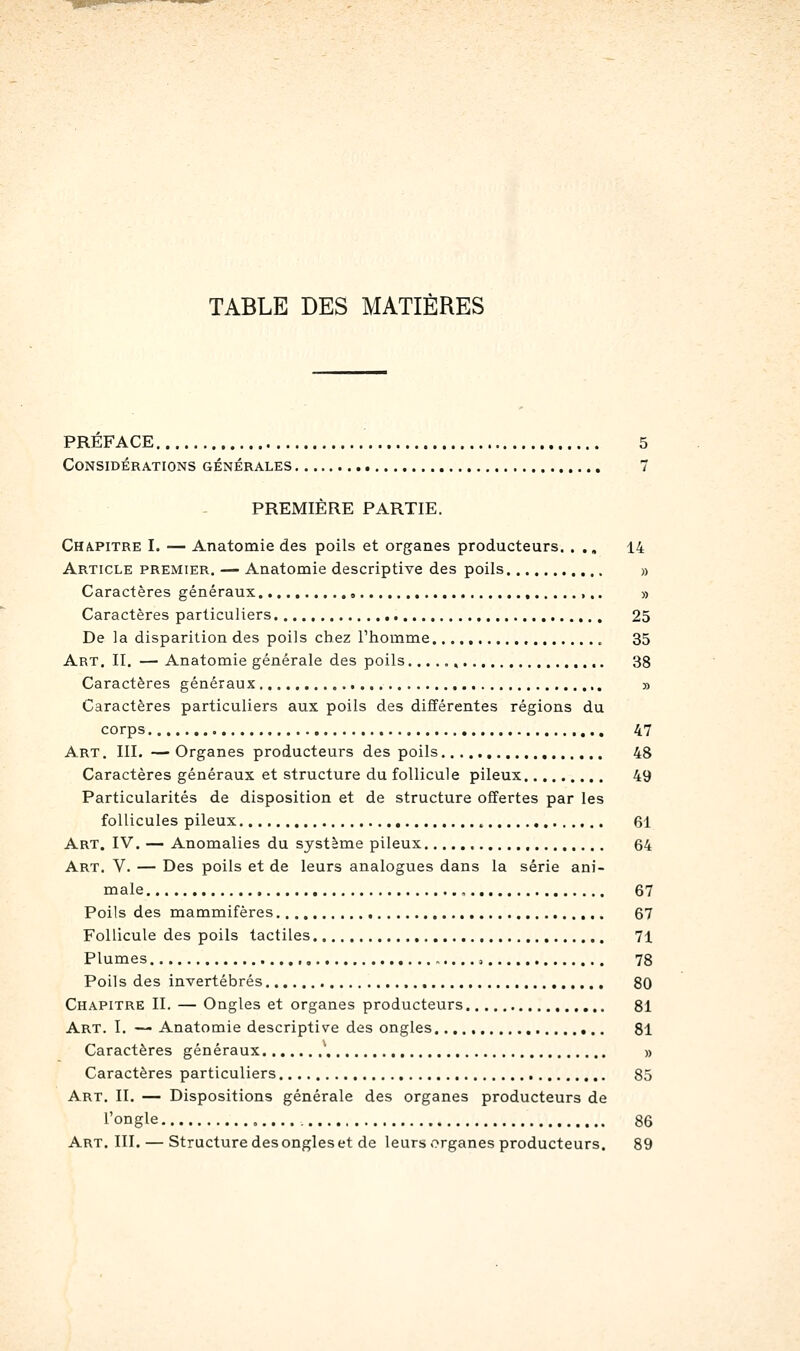 TABLE DES MATIÈRES PREFACE 5 Considérations générales 7 PREMIÈRE PARTIE. Chapitre I. — Anatomie des poils et organes producteurs. . ,, 14 Article premier. — Aaatomie descriptive des poils » Caractères généraux » Caractères particuliers 25 De la disparition des poils chez Thomme , 35 Art. II. — Anatomie générale des poils 38 Caractères généraux ,. » Caractères particuliers aux poils des différentes régions du corps 47 Art. III. — Organes producteurs des poils 48 Caractères généraux et structure du follicule pileux 49 Particularités de disposition et de structure offertes par les follicules pileux 61 Art. IV. — Anomalies du système pileux 64 Art. V. — Des poils et de leurs analogues dans la série ani- male , 67 Poils des mammifères 67 Follicule des poils tactiles 71 Plumes -....) 78 Poils des invertébrés 80 Chapitre II. — Ongles et organes producteurs 81 Art. I. — Anatomie descriptive des ongles 81 Caractères généraux ' » Caractères particuliers 85 Art. II. — Dispositions générale des organes producteurs de l'ongle 86 Art. III. — Structure des ongles et de leurs organes producteurs. 89