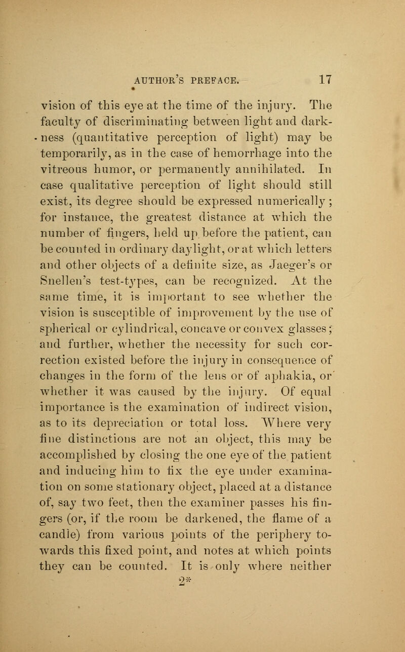 vision of this eye at the time of the injury. The faculty of discriminating between light and dark- ness (quantitative perception of light) may be temporarily, as in the case of hemorrhage into the vitreous humor, or permanently annihilated. In case qualitative perception of light should still exist, its degree should be expressed numerically; for instance, the greatest distance at which the number of fingers, held up before the patient, can be counted in ordinary daylight, or at which letters and other objects of a definite size, as Jaeger's or Snellen's test-types, can be recognized. At the same time, it is important to see whether the vision is susceptible of improvement by the use of spherical or cylindrical, concave or convex glasses; and further, whether the necessity for such cor- rection existed before the injury in consequence of changes in the form of the lens or of ajjhakia, or' whether it was caused by the injury. Of equal importance is the examination of indirect vision, as to its depreciation or total loss. Where very fine distinctions are not an object, this may be accomplished by closing the one eye of the patient and inducing him to fix the eye under examina- tion on some stationary object, placed at a distance of, say two feet, then the examiner passes his fin- gers (or, if the room be darkened, the flame of a candle) from various points of the periphery to- wards this fixed point, and notes at which points they can be counted. It is only where neither 2*