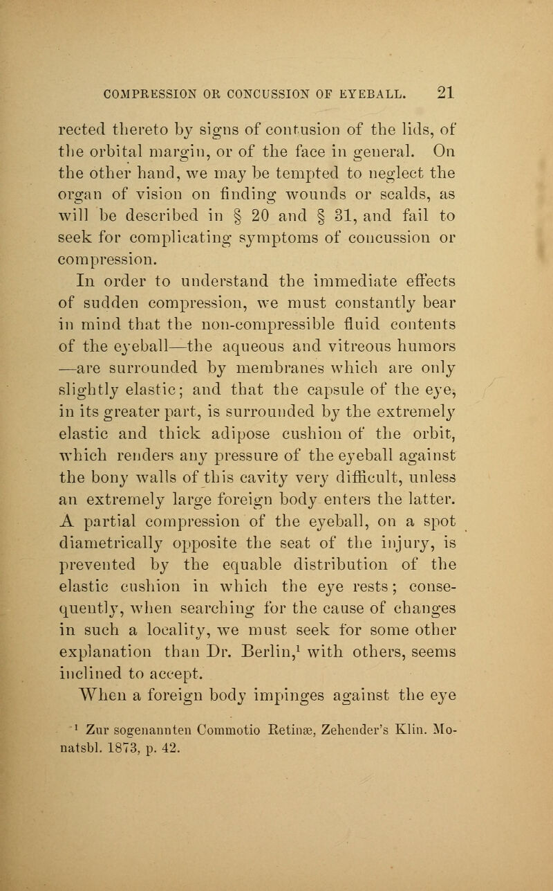 rected thereto by signs of contusion of the lids, of the orbital margin, or of the face in general. On the other hand, we may be tempted to neglect the organ of vision on finding wounds or scalds, as will be described in § 20 and § 31, and fail to seek for complicating symptoms of concussion or compression. In order to understand the immediate effects of sudden compression, we must constantly bear in mind that the non-compressible fluid contents of the eyeball—the aqueous and vitreous humors —are surrounded by membranes which are only slightly elastic; and that the capsule of the eye, in its greater part, is surrounded by the extremely elastic and thick adipose cushion of the orbit, which renders any pressure of the eyeball against the bony walls of this cavity very difficult, unless an extremely large foreign body enters the latter. A partial compression of the eyeball, on a spot diametrically opposite the seat of the injury, is prevented by the equable distribution of the elastic cushion in which the eye rests; conse- quently, when searching for the cause of changes in such a locality, we must seek for some other explanation than Dr. Berlin,1 with others, seems inclined to accept. When a foreign body impinges against the eye 1 Zur sogenannten Commotio Retinae, Zehender's Klin. Mo- natsbl. 1873, p. 42.