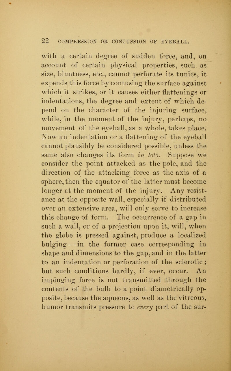 with a certain degree of sudden force, and, on account of certain physical properties, such as size, hluntness, etc., cannot perforate its tunics, it expends this force by contusing the surface against which it strikes, or it causes either flattenings or indentations, the degree and extent of which de- pend on the character of the injuring surface, while, in the moment of the injury, perhaps, no movement of the eyehall, as a whole, takes place. Now an indentation or a flattening of the eyeball cannot plausibly be considered possible, unless the same also changes its form in toto. Suppose we consider the point attacked as the pole, and the direction of the attacking force as the axis of a sphere, then the equator of the latter must become longer at the moment of the injury. Any resist- ance at the opposite wall, especially if distributed over an extensive area, will only serve to increase this change of form. The occurrence of a gap in such a wall, or of a projection upon it, will, when the globe is pressed against, produce a localized bulging — in the former case corresponding in shape and dimensions to the gap, and in the latter to an indentation or perforation of the sclerotic ; but such conditions hardly, if ever, occur. An impinging force is not transmitted through the contents of the bulb to a point diametrically op- posite, because the aqueous, as well as the vitreous, humor transmits pressure to 60m/part of the sur-