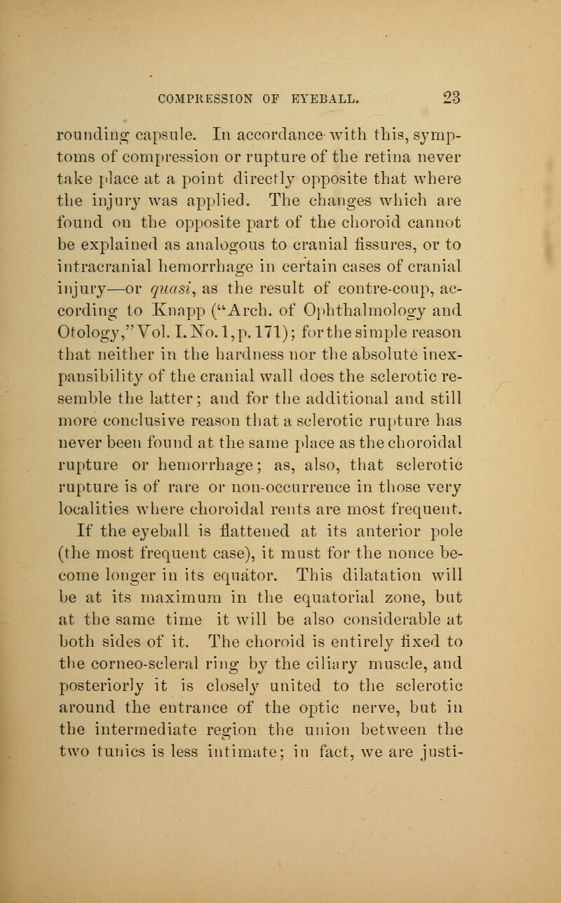 rounding capsule. In accordance with this, symp- toms of compression or rupture of the retina never take place at a point directly opposite that where the injury was applied. The changes which are found on the opposite part of the choroid cannot be explained as analogous to cranial fissures, or to intracranial hemorrhage in certain cases of cranial injury—or quasi, as the result of contre-coup, ac- cording to Knapp (Arch, of Ophthalmology and Otology, Vol. I.J^o. l,p. 171); for the simple reason that neither in the hardness nor the absolute inex- pansibility of the cranial wall does the sclerotic re- semble the latter; and for the additional and still more conclusive reason that a sclerotic rupture has never been found at the same place as the choroidal rupture or hemorrhage; as, also, that sclerotic rupture is of rare or non-occurrence in those very localities where choroidal rents are most frequent. If the eyeball is flattened at its anterior pole (the most frequent case), it must for the nonce be- come longer in its equator. This dilatation will be at its maximum in the equatorial zone, but at the same time it will be also considerable at both sides of it. The choroid is entirely fixed to the corneo-scleral ring by the ciliary muscle, and posteriorly it is closely united to the sclerotic around the entrance of the optic nerve, but in the intermediate region the union between the two tunics is less intimate; in fact, we are justi-