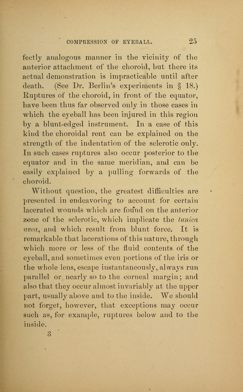 feetly analogous manner in the vicinity of the anterior attachment of the choroid, but there its actual demonstration is impracticable until after death. (See Dr. Berlin's experiments in § 18.) Ruptures of the choroid, in front of the equator, have been thus far observed only in those cases in which the eyeball has been injured in this region by a blunt-edged instrument. In a case of this kind the choroidal rent can be explained on the strength of the indentation of the sclerotic only. In such cases ruptures also occur posterior to the equator and in the same meridian, and can be easily explained by a pulling forwards of the choroid. Without question, the greatest difficulties are presented in endeavoring to account for certain lacerated wounds which are found on the anterior zone of the sclerotic, which implicate the tunica uvea, and which result from blunt force. It is remarkable that lacerations of this nature, through which more or less of the fluid contents of the eyeball, and sometimes even portions of the iris or the whole lens, escape instantaneously, always run parallel or nearly so to the corneal margin; and also that they occur almost invariably at the upper part, usually above and to the inside. We should not forget, however, that exceptions may occur such as, for example, ruptures below and to the inside. 3