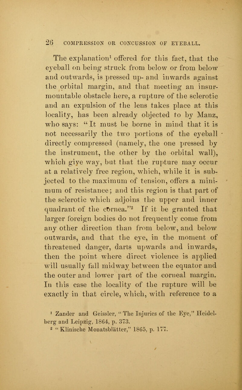 The explanation1 offered for this fact, that the eyeball on being struck from below or from below and outwards, is pressed up- and inwards against the orbital margin, and that meeting an insur- mountable obstacle here, a rupture of the sclerotic and an expulsion of the lens takes place at this locality, has been already objected to by Manz, who says:  It must be borne in mind that it is not necessarily the two portions of the eyeball directly compressed (namely, the one pressed by the instrument, the other by the orbital wall), which give way, but that the rupture may occur at a relatively free region, which, while it is sub- jected to the maximum of tension, offers a mini- mum of resistance; and this region is that part of the sclerotic which adjoins the upper and inner quadrant of the cornea.2 If it be granted that larger foreign bodies do not frequently come from any other direction than from below, and below outwards, and that the eye, in the moment of threatened danger, darts upwards and inwards, then the point where direct violence is applied will usually fall midway between the equator and the outer and lower part of the corneal margin. In this case the locality of the rupture will be exactly in that circle, which, with reference to a 1 Zander and Geissler,  The Injuries of the Eye, Heidel- berg and Leipzig, 1864, p. 373. 2 Klinische Monatsblätter, 1865, p. ITT.