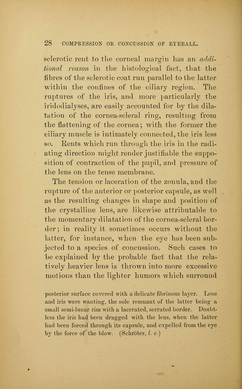 sclerotic rent to the corneal margin has an addi- tional reason in the histological fact, that the fibres of the sclerotic coat run parallel to the latter within the confines of the ciliary region. The raptures of the iris, and more particularly the iridoclialyses, are easily accounted for by the dila- tation of the cornea-scleral ring, resulting from the flattening of the cornea; with the former the ciliary muscle is intimately connected, the iris less so. Rents which run through the iris in the radi- ating direction might render justifiable the suppo- sition of contraction of the pupil, and pressure of the lens on the tense membrane. The tension or laceration of the zonula, and the rupture of the anterior or posterior capsule, as well as the resulting changes in shape and position of the crystalline lens, are likewise attributable to the momentary dilatation of the cornea-scleral bor- der; in reality it sometimes occurs .without the latter, for instance, when the eye has been sub- jected to a species of concussion. Such cases to be explained by the probable fact that the rela- tively heavier lens is thrown into more excessive motions than the lighter humors which surround posterior surface covered with a delicate fibrinous layer. Lens and iris were wanting, the sole remnant of the latter being a small semi-lunar rim with a lacerated, serrated border. Doubt- less the iris had been dragged with the lens, when the latter had been forced through its capsule, and expelled from the eye by the force of the blow. (Schröter, I. c.)