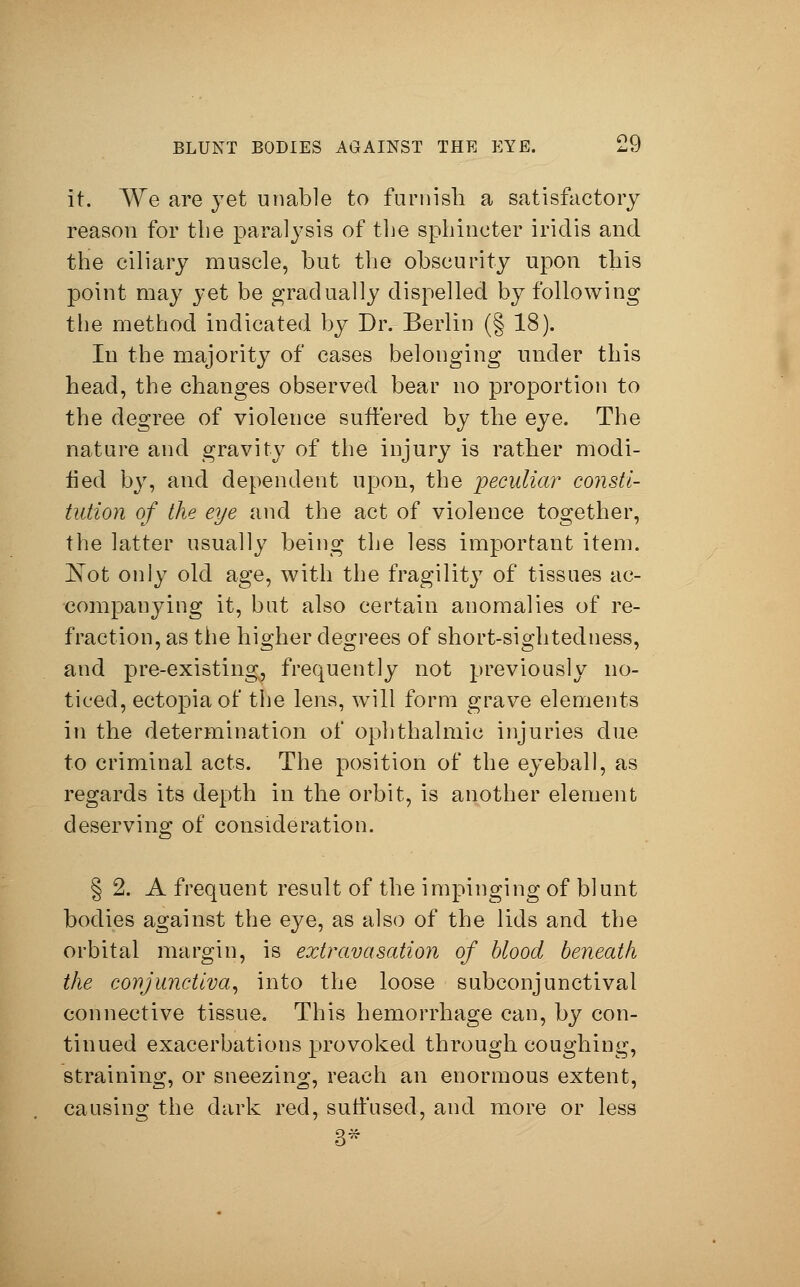 it. We are yet unable to furnish a satisfactory reason for the paralysis of the sphincter iridis and the ciliary muscle, but the obscurity upon this point may yet be gradually dispelled by following the method indicated by Dr. Berlin (§ 18). In the majority of cases belonging under this head, the changes observed bear no proportion to the degree of violence suffered by the eye. The nature and gravity of the injury is rather modi- fied by, and dependent upon, the peculiar consti- tution of the eye and the act of violence together, the latter usually being the less important item. Not only old age, with the fragility of tissues ac- companying it, but also certain anomalies of re- fraction, as the higher degrees of short-sightedness, and pre-existing, frequently not previously no- ticed, ectopia of the lens, will form grave elements in the determination of ophthalmic injuries due to criminal acts. The position of the eyeball, as regards its depth in the orbit, is another element deserving of consideration. § 2. A frequent result of the impinging of blunt bodies against the eye, as also of the lids and the orbital margin, is extravasation of blood beneath the conjunctiva, into the loose subconjunctival connective tissue. This hemorrhage can, by con- tinued exacerbations provoked through coughing, straining, or sneezing, reach an enormous extent, causing the dark red, suffused, and more or less 3*