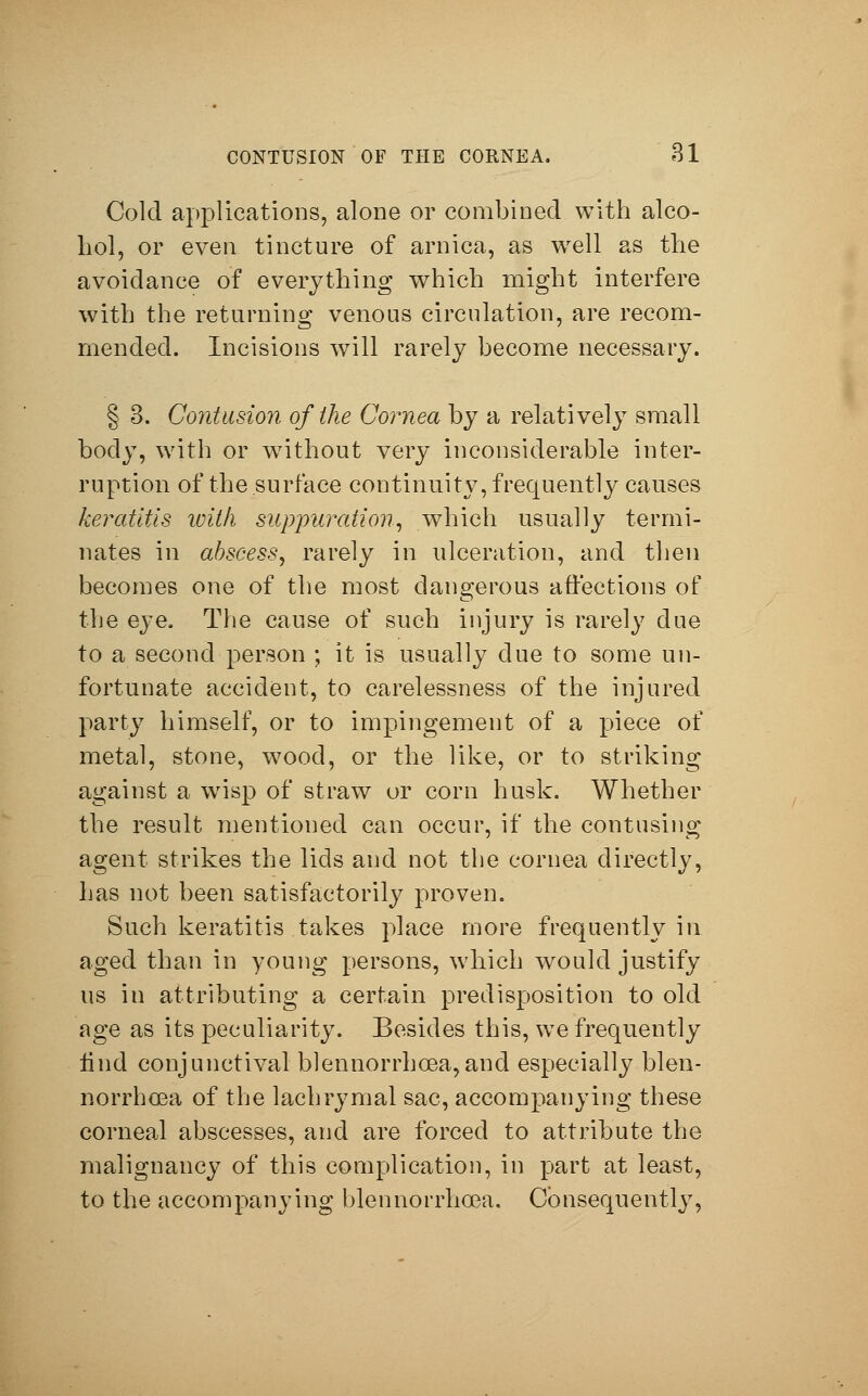 Cold applications, alone or combined with alco- hol, or even tincture of arnica, as well as the avoidance of everything which might interfere with the returning venous circulation, are recom- mended. Incisions will rarely become necessary. § 3. Contusion of the Cornea by a relatively small body, with or without very inconsiderable inter- ruption of the surface continuity, frequently causes keratitis with suppuration, which usually termi- nates in abscess, rarely in ulceration, and then becomes one of the most dangerous affections of the eye, The cause of such injury is rarely due to a second person ; it is usually due to some un- fortunate accident, to carelessness of the injured party himself, or to impingement of a piece of metal, stone, wood, or the like, or to striking against a wisp of straw or corn husk. Whether the result mentioned can occur, if the contusing agent strikes the lids and not the cornea directly, has not been satisfactorily proven. Such keratitis takes place more frequently in aged than in young persons, which would justify us in attributing a certain predisposition to old age as its peculiarity. Besides this, we frequently Und conjunctival blennorrhoea,and especially blen- norrhoea of the lachrymal sac, accompanying these corneal abscesses, and are forced to attribute the malignancy of this complication, in part at least, to the accompanying blennorrhoea. Consequently,