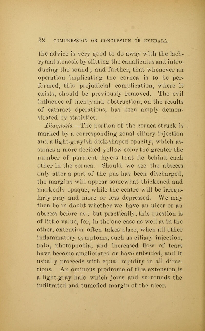 the advice is very good to do away with the lach- rymal stenosis by slitting the canaliculus and intro- ducing the sound ; and further, that whenever an operation implicating the cornea is to be per- formed, this prejudicial complication, where it exists, should be previously removed. The evil influence of lachrymal obstruction, on the results of cataract operations, has been amply demon- strated by statistics. Diagnosis.—The portion of the cornea struck is marked by a corresponding zonal ciliary injection and a light-grayish disk-shaped opacity, which as- sumes a more decided yellow color the greater the number of purulent layers that lie behind each other in the cornea. Should we see the abscess only after a part of the pus has been discharged, the margins will appear somewhat thickened and markedly opaque, while the centre will be irregu- larly gray and more or less depressed. We may then be in doubt whether we have an ulcer or an abscess before us ; but practically, this question is of little value, for, in the one case as well as in the other, extension often takes place, when all other inflammatory symptoms, such as ciliary injection, pain, photophobia, and increased flow of tears have become ameliorated or have subsided, and it usually proceeds with equal rapidity in all direc- tions. An ominous prodrome of this extension is a light-gray halo which joins and surrounds the infiltrated and tumefied margin of the ulcer.