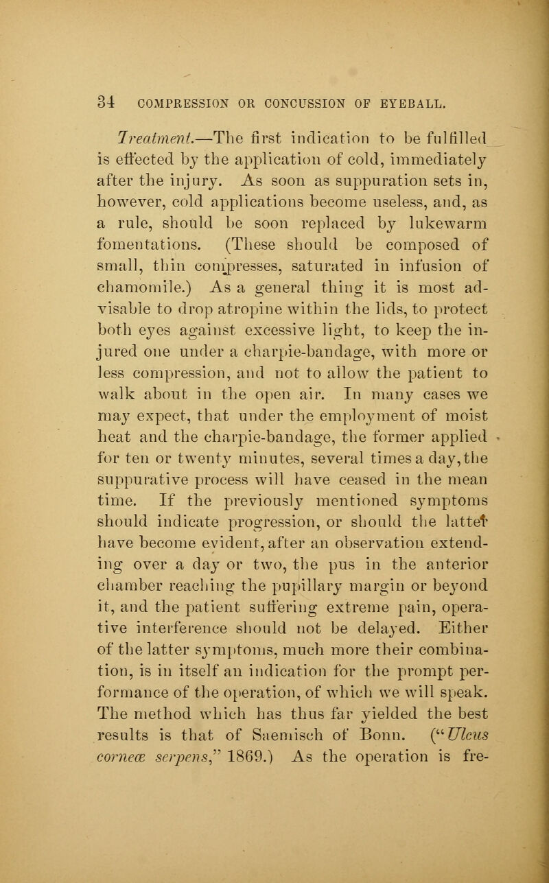 Treatment.—The first indication to be fulfilled is effected by the application of cold, immediately after the injury. As soon as suppuration sets in, however, cold applications become useless, and, as a rule, should be soon replaced by lukewarm fomentations. (These should be composed of small, thin compresses, saturated in infusion of chamomile.) As a general thing it is most ad- visable to drop atropine within the lids, to protect both eyes against excessive light, to keep the in- jured one under a charpie-bandage, with more or less compression, and not to allow the patient to walk about in the open air. In many cases we may expect, that under the employment of moist heat and the charpie-bandage, the former applied for ten or twenty minutes, several times a day, the suppurative process will have ceased in the mean time. If the previously mentioned symptoms should indicate progression, or should the lattet have become evident, after an observation extend- ing over a day or two, the pus in the anterior chamber reaching the pupillary margin or beyond it, and the patient suffering extreme pain, opera- tive interference should not be delayed. Either of the latter symptoms, much more their combina- tion, is in itself an indication for the prompt per- formance of the operation, of which we will speak. The method which has thus far yielded the best results is that of Saemisch of Bonn. (Ulcus corneal serpens 1869.) As the operation is fre-