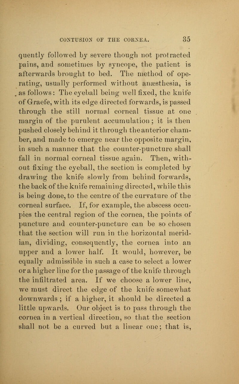 guently followed by severe though not protracted pains, and sometimes by syncope, the patient is afterwards brought to bed. The method of ope- rating, usually performed without anaesthesia, is as follows: The eyeball being well fixed, the knife of G-raefe, with its edge directed forwards, is passed through the still normal corneal tissue at one margin of the purulent accumulation ; it is then pushed closely behind it through the anterior cham- ber, and made to emerge near the opposite margin, in such a manner that the counter-puncture shall fall in normal corneal tissue again. Then, with- out fixing the eyeball, the section is completed by drawing the knife slowly from behind forwards, the back of the knife remaining directed, while this is being done, to the centre of the curvature of the corneal surface. If, for example, the abscess occu- pies the central region of the cornea, the points of puncture and counter-puncture can be so chosen that the section will run in the horizontal merid- ian, dividing, consequently, the cornea into an upper and a lower half. It would, however, be equally admissible in such a case to select a lower or a higher line for the passage of the knife through the infiltrated area. If we choose a lower line, wre must direct the edge of the knife somewhat downwards ; if a higher, it should be directed a little upwards. Our object is to pass through the cornea in a vertical direction, so that the section shall not be a curved but a linear one; that is,