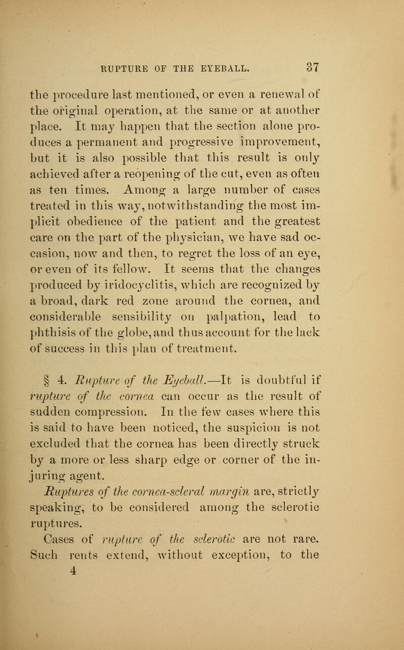 the procedure last mentioned, or even a renewal of the original operation, at the same or at another place. It may happen that the section alone pro- duces a permanent and progressive improvement, but it is also possible that this result is only achieved after a reopening of the cut, even as often as ten times. Among a large number of cases treated in this way, notwithstanding the most im- plicit obedience of the patient and the greatest care on the part of the physician, we have sad oc- casion, now and then, to regret the loss of an eye, or even of its fellow. It seems that the changes produced by iridocyclitis, which are recognized by a broad, dark red zone around the cornea, and considerable sensibility on palpation, lead to phthisis of the globe,and thus account for the lack of success in this plan of treatment. § 4. Rupture of the Eyeball.—It is doubtful if rupture of the cornea can occur as the result of sudden compression. In the few cases where this is said to have been noticed, the suspicion is not excluded that the cornea has been directly struck by a more or less sharp edge or corner of the in- juring agent. Ruptures of the cornea-scleral margin are, strictly speaking, to be considered among the sclerotic ruptures. Cases of rupture of the sclerotic are not rare. Such rents extend, without exception, to the 4