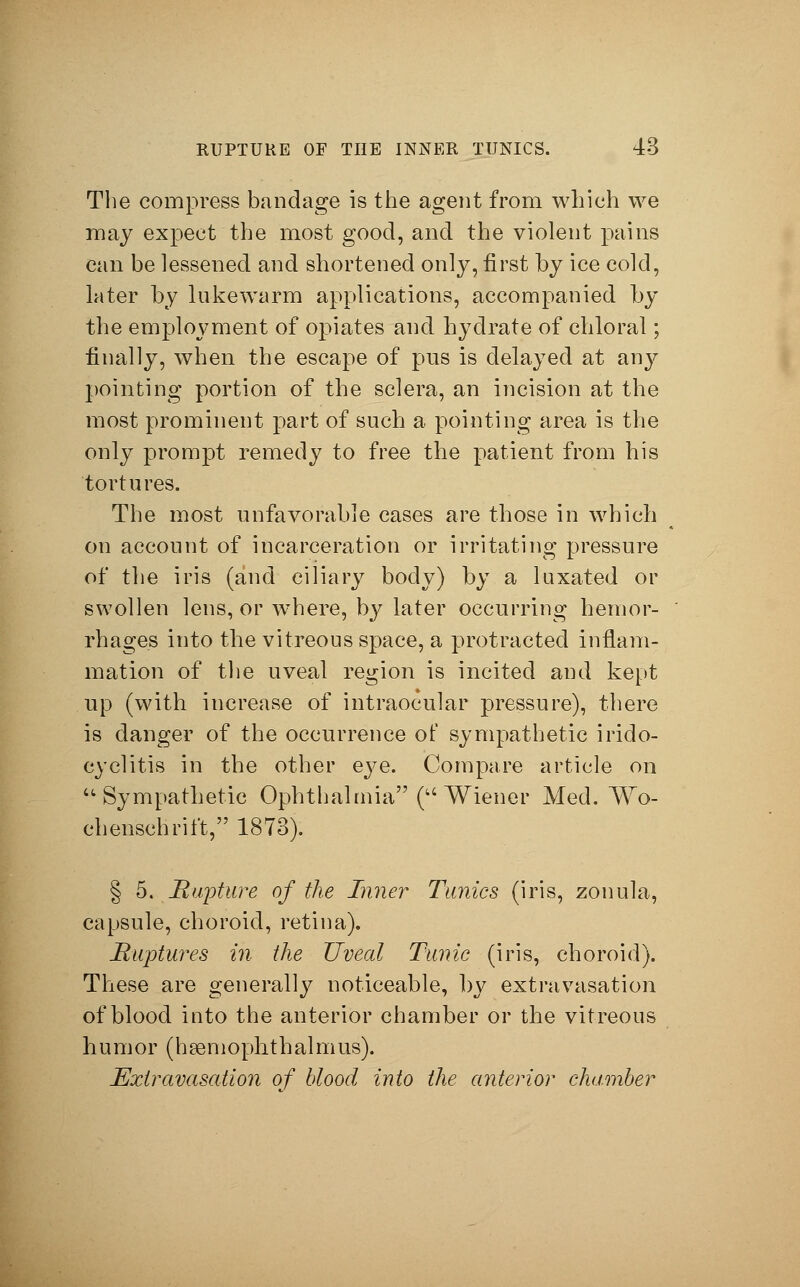 The compress bandage is the agent from which we may expect the most good, and the violent pains can be lessened and shortened only, first by ice cold, later by lukewarm applications, accompanied by the employment of opiates and hydrate of chloral; finally, when the escape of pus is delayed at any pointing portion of the sclera, an incision at the most prominent part of such a pointing area is the only prompt remedy to free the patient from his tortures. The most unfavorable cases are those in which on account of incarceration or irritating pressure of the iris (and ciliary body) by a luxated or swollen lens, or where, by later occurring hemor- rhages into the vitreous space, a protracted inflam- mation of the uveal region is incited and kept up (with increase of intraocular pressure), there is danger of the occurrence of sympathetic irido- cyclitis in the other eye. Compare article on  Sympathetic Ophthalmia ( Wiener Med. Wo- chenschrift, 1873). § 5. Rupture of the Inner Tunics (iris, zonula, capsule, choroid, retina). Ruptures in the Uveal Tunic (iris, choroid). These are generally noticeable, by extravasation of blood into the anterior chamber or the vitreous humor (hsemophthalnius). Extravasation of blood into the anterior chamber