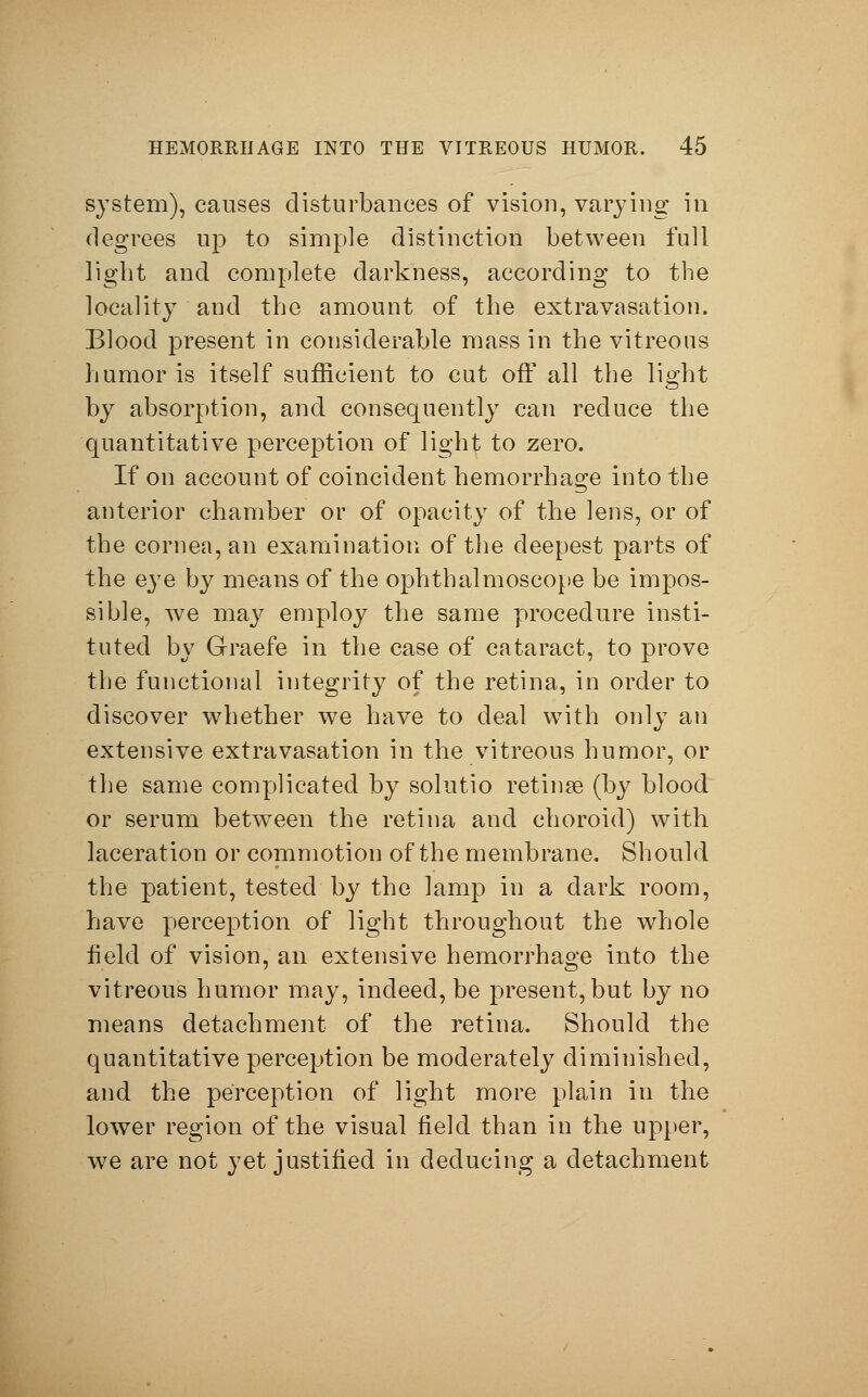 system), causes disturbances of vision, varying in degrees up to simple distinction between full light and complete darkness, according to the locality and the amount of the extravasation. Blood present in considerable mass in the vitreous humor is itself sufficient to cut off all the light by absorption, and consequently can reduce the quantitative perception of light to zero. If on account of coincident hemorrhage into the anterior chamber or of opacity of the lens, or of the cornea, an examination of the deepest parts of the eye by means of the ophthalmoscope be impos- sible, we may employ the same procedure insti- tuted by Graefe in the case of cataract, to prove the functional integrity of the retina, in order to discover whether we have to deal with only an extensive extravasation in the vitreous humor, or the same complicated by solutio retinse (by blood or serum between the retina and choroid) with laceration or commotion of the membrane. Should the patient, tested by the lamp in a dark room, have perception of light throughout the whole field of vision, an extensive hemorrhage into the vitreous humor may, indeed, be present,but by no means detachment of the retina. Should the quantitative perception be moderately diminished, and the perception of light more plain in the lower region of the visual field than in the upper, we are not yet justified in deducing a detachment