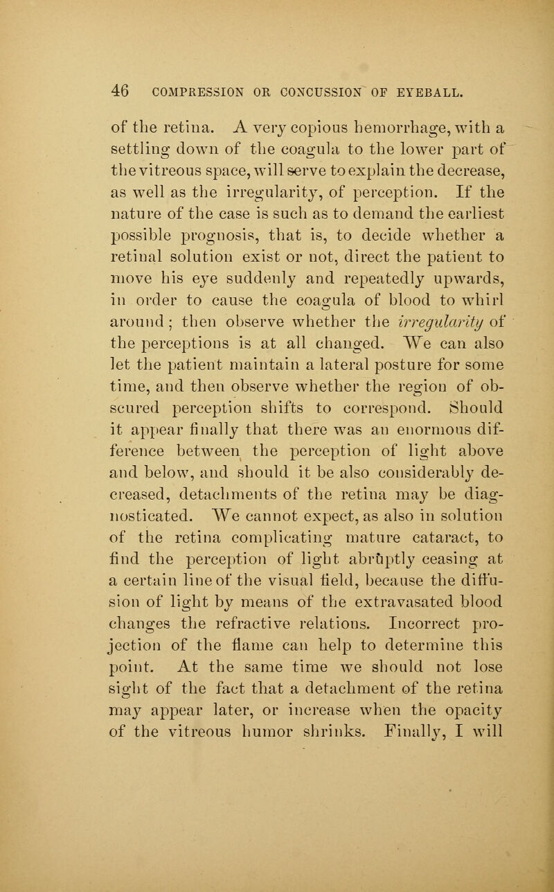 of the retina. A very copious hemorrhage, with a settling down of the coagula to the lower part of the vitreous space, will serve to explain the decrease, as well as the irregularity, of perception. If the nature of the case is such as to demand the earliest possible prognosis, that is, to decide whether a retinal solution exist or not, direct the patient to move his eye suddenly and repeatedly upwards, in order to cause the coagula of blood to whirl around ; then observe whether the irregularity of the perceptions is at all changed. We can also let the patient maintain a lateral posture for some time, and then observe whether the region of ob- scured perception shifts to correspond. Should it appear finally that there was an enormous dif- ference between the perception of light above and below, and should it be also considerably de- creased, detachments of the retina may be diag- nosticated. We cannot expect, as also in solution of the retina complicating mature cataract, to find the perception of light abruptly ceasing at a certain line of the visual field, because the diffu- sion of light by means of the extravasated blood changes the refractive relations. Incorrect pro- jection of the flame can help to determine this point. At the same time we should not lose sight of the fact that a detachment of the retina may appear later, or increase when the opacity of the vitreous humor shrinks. Finally, I will