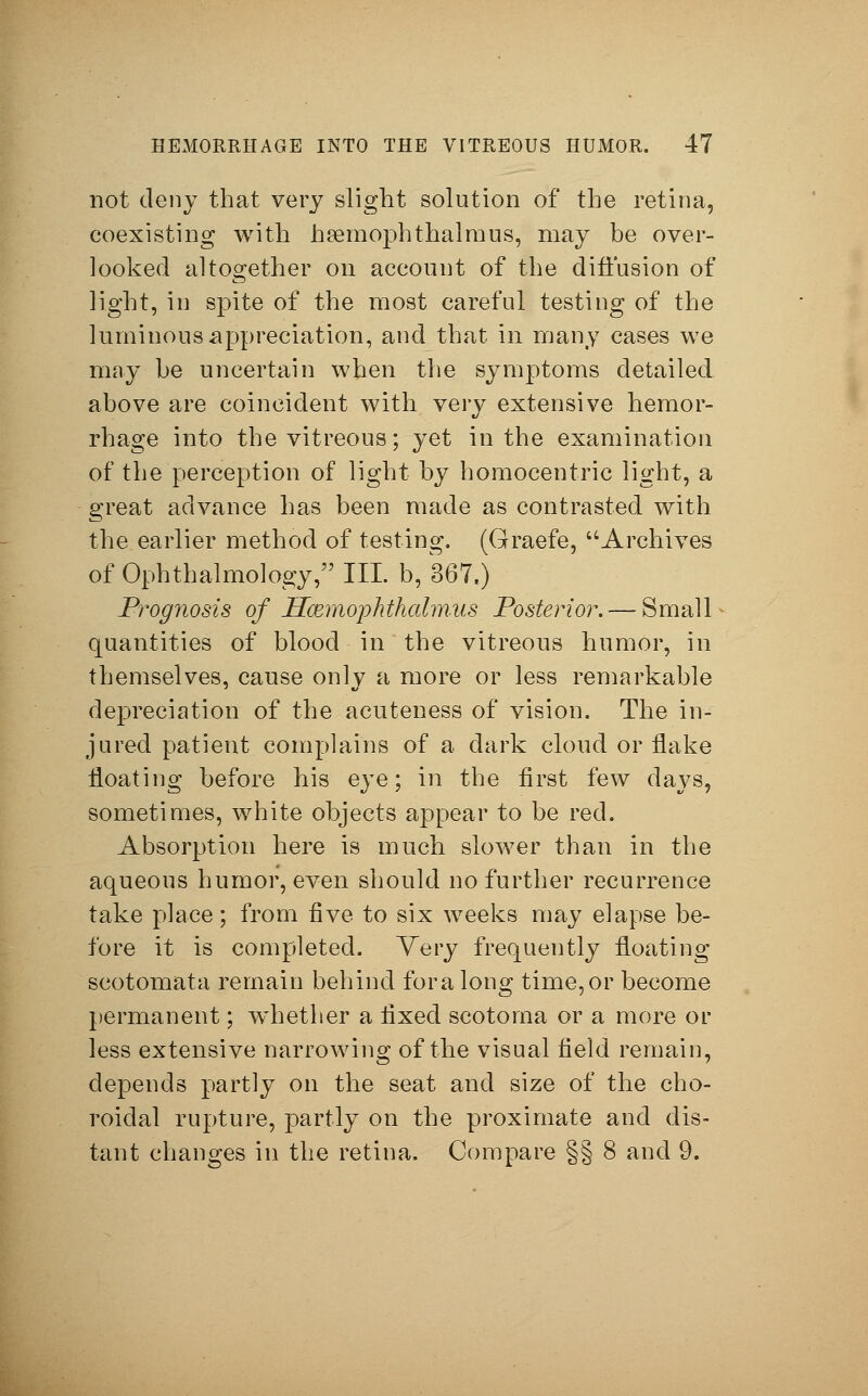 not deny that very slight solution of the retina, coexisting with hsemoph thai raus, may be over- looked altogether on account of the diffusion of light, in spite of the most careful testing of the luminous appreciation, and that in many cases we may be uncertain when the symptoms detailed above are coincident with very extensive hemor- rhage into the vitreous; yet in the examination of the perception of light by homocentric light, a great advance has been made as contrasted with the earlier method of testing. (Graefe, Archives of Ophthalmology, III. b, 367.) Prognosis of Hcemophthalmus Posterior. — Small quantities of blood in the vitreous humor, in themselves, cause only a more or less remarkable depreciation of the acuteness of vision. The in- jured patient complains of a dark cloud or flake floating before his eye; in the first few days, sometimes, white objects appear to be red. Absorption here is much slower than in the aqueous humor, even should no further recurrence take place; from five to six weeks may elapse be- fore it is completed. Very frequently floating scotomata remain behind for a long time, or become permanent; wdiether a fixed scotoma or a more or less extensive narrowing of the visual field remain, depends partly on the seat and size of the cho- roidal rupture, partly on the proximate and dis- tant changes in the retina. Compare §§ 8 and 9.