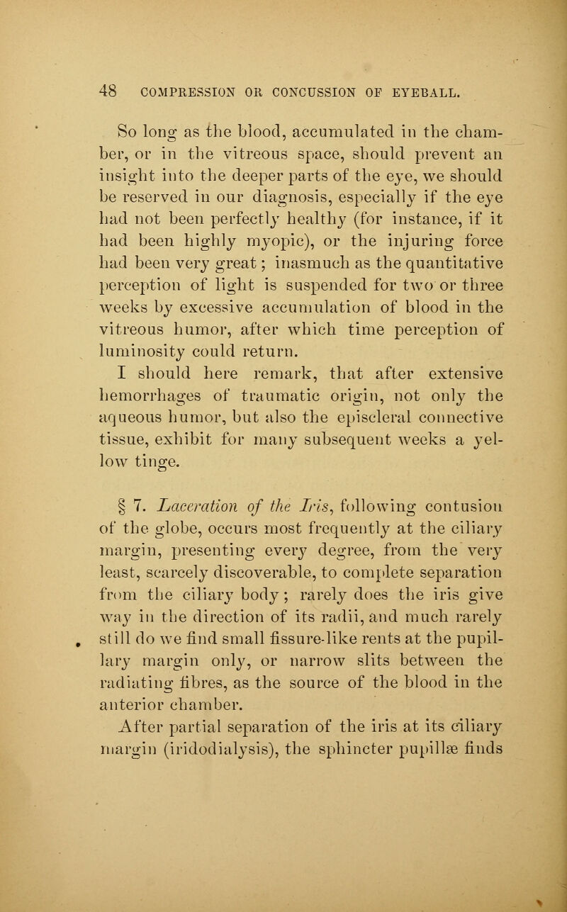 So long as the blood, accumulated in the cham- ber, or in the vitreous space, should prevent an insight into the deeper parts of the eye, we should be reserved in our diagnosis, especially if the eye had not been perfectly healthy (for instance, if it had been highly myopic), or the injuring force had been very great; inasmuch as the quantitative perception of light is suspended for two or three weeks by excessive accumulation of blood in the vitreous humor, after which time perception of luminosity could return. I should here remark, that after extensive hemorrhages of traumatic origin, not only the aqueous humor, but also the episcleral connective tissue, exhibit for many subsequent weeks a yel- low tinge. § 7. Laceration of the Iris, following contusion of the globe, occurs most frequently at the ciliary margin, presenting every degree, from the very least, scarcely discoverable, to complete separation from the ciliary body; rarely does the iris give way in the direction of its radii, and much rarely still do we find small fissure-like rents at the pupil- lary margin only, or narrow slits between the radiating fibres, as the source of the blood in the anterior chamber. After partial separation of the iris at its ciliary margin (iridodialysis), the sphincter pupillae finds