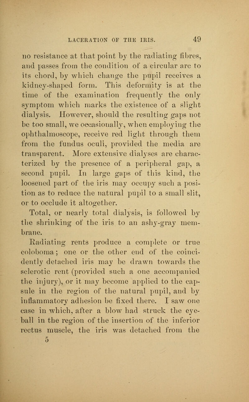 no resistance at that point by the radiating fibres, and passes from the condition of a circular arc to its chord, by which change the pupil receives a kidney-shaped form. This deformity is at the time of the examination frequently the only symptom which marks the existence of a slight dialysis. However, should the resulting gaps not be too small, we occasionally, when employing the ophthalmoscope, receive red light through them from the fundus oculi, provided the media are transparent. More extensive dialyses are charac- terized by the presence of a peripheral gap, a second pupil. In large gaps of this kind, the loosened part of the iris may occupy such a posi- tion as to reduce the natural pupil to a small slit, or to occlude it altogether. Total, or nearly total dialysis, is followed by the shrinking of the iris to an ashy-gray mem- brane. Radiating rents produce a complete or true coloboma; one or the other end of the coinci- clently detached iris may be drawn towards the sclerotic rent (provided such a one accompanied the injury), or it may become applied to the cap- sule in the region of the natural pupil, and by inflammatory adhesion be fixed there. I saw one case in which, after a blow had struck the ej7e- ball in the region of the insertion of the inferior rectus muscle, the iris was detached from the 5