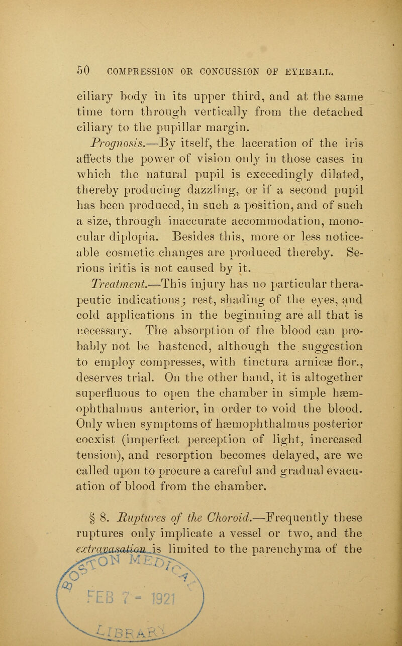 ciliary body in its upper third, and at the same time torn through vertically from the detached ciliary to the papillär margin. Prognosis.—By itself, the laceration of the iris affects the power of vision only in those cases in which the natural pupil is exceedingly dilated, thereby producing dazzling, or if a second pupil has been produced, in such a position, and of such a size, through inaccurate accommodation, mono- cular diplopia. Besides this, more or less notice- able cosmetic changes are produced thereby. Se- rious iritis is not caused by it. Treatment.—This injury has no particular thera- peutic indications; rest, shading of the eyes, and cold applications in the beginning are all that is necessary. The absorption of the blood can pro- bably not be hastened, although the suggestion to employ compresses, with tinctura arnicse flor., deserves trial. On the other hand, it is altogether superfluous to open the chamber in simple hasm- ophthalmus anterior, in order to void the blood. Only when symptoms of hannophthalmus posterior coexist (imperfect perception of light, increased tension), and resorption becomes delayed, are we called upon to procure a careful and gradual evacu- ation of blood from the chamber. § 8. Ruptures of the Choroid.—Frequently these ruptures only implicate a vessel or two, and the extravasation is limited to the parenchyma of the