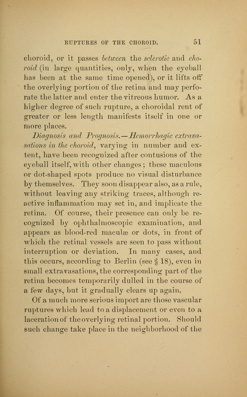 choroid, or it passes between the sclerotic and cho- roid (in large quantities, only, when the eyeball has been at the same time opened), or it lifts off the overlying portion of the retina and may perfo- rate the latter and enter the vitreous humor. As a higher degree of such rupture, a choroidal rent of greater or less length manifests itself in one or more places. Diagnosis and Prognosis.—Hemorrhagic extrava- sations in the choroid, varying in number and ex- tent, have been recognized after contusions of the eyeball itself, with other changes; these maculous or dot-shaped spots produce no visual disturbance by themselves. They soon disappear also, as a rule, without leaving any striking traces, although re- active inflammation may set in, and implicate the retina. Of course, their presence can only be re- cognized by ophthalmoscopic examination, and appears as blood-red macular or dots, in front of which the retinal vessels are seen to pass without interruption or deviation. In many cases, and this occurs, according to Berlin (see § 18), even in small extravasations, the corresponding part of the retina becomes temporarily dulled in the course of a few days, but it gradually clears up again. Of a much more serious import are those vascular ruptures which lead to a displacement or even to a laceration of the overlying retinal portion. Should such change take place in the neighborhood of the