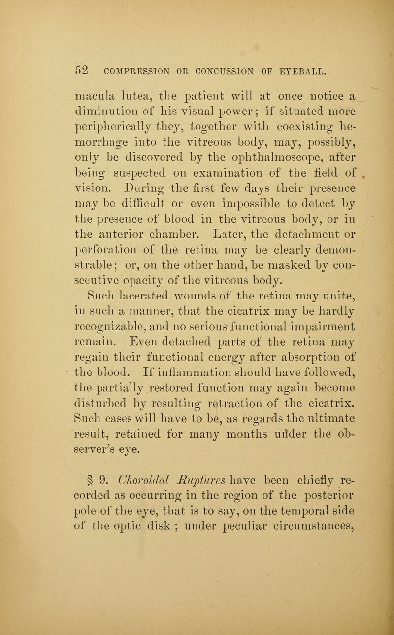 macula lutea, the patient will at once notice a diminution of his visual power; if situated more peripherically they, together with coexisting he- morrhage into the vitreous body, may, possibly, only be discovered by the ophthalmoscope, after being suspected on examination of the Held of vision. During the first few days their presence may be difficult or even impossible to detect by the presence of blood in the vitreous body, or in the anterior chamber. Later, the detachment or perforation of the retina may be clearly demon- strable; or, on the other hand, be masked by con- secutive opacity of the vitreous body. Such lacerated wounds of the retina may unite, in such a manner, that the cicatrix may be hardly recognizable, and no serious functional impairment remain. Even detached parts of the retina may regain their functional energy after absorption of the blood. If inflammation should have followed, the partially restored function may again become disturbed by resulting retraction of the cicatrix. Such cases will have to be, as regards the ultimate result, retained for many months urider the ob- server's eye. § 9. Choroidal Ruptures have been chiefly re- corded as occurring in the region of the posterior pole of the eye, that is to say, on the temporal side of the optic disk ; under peculiar circumstances,