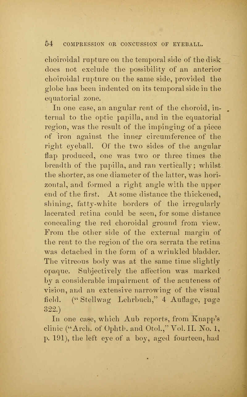 choiroidal rupture on the temporal side of the disk does not exclude the possibility of an anterior choiroidal rupture on the same side, provided the globe has been indented on its temporal side in the equatorial zone. In one case, an angular rent of the choroid, in- ternal to the optic papilla, and in the equatorial region, was the result of the impinging of a piece of iron against the inner circumference of the right eyeball. Of the two sides of the angular flap produced, one was two or three times the breadth of the papilla, and ran vertically; whilst the shorter, as one diameter of the latter, was hori- zontal, and formed a right angle with the upper end of the first. At some distance the thickened, shining, fatty-white borders of the irregularly lacerated retina could be seen, for some distance concealing the red choroidal ground from view. From the other side of the external margin of the rent to the region of the ora serrata the retina was detached in the form of a wrinkled bladder. The vitreous body was at the same time slightly opaque. Subjectively the affection was marked by a considerable impairment of the acuteness of vision, and an extensive narrowing of the visual field. ( Stellwag Lehrbuch, 4 Auflage, page 322.) In one case, which Aub reports, from Knapp's clinic (Arch, of Ophth. and Otol., Vol. IL No. 1, p. 191), the left eye of a boy, aged fourteen, had