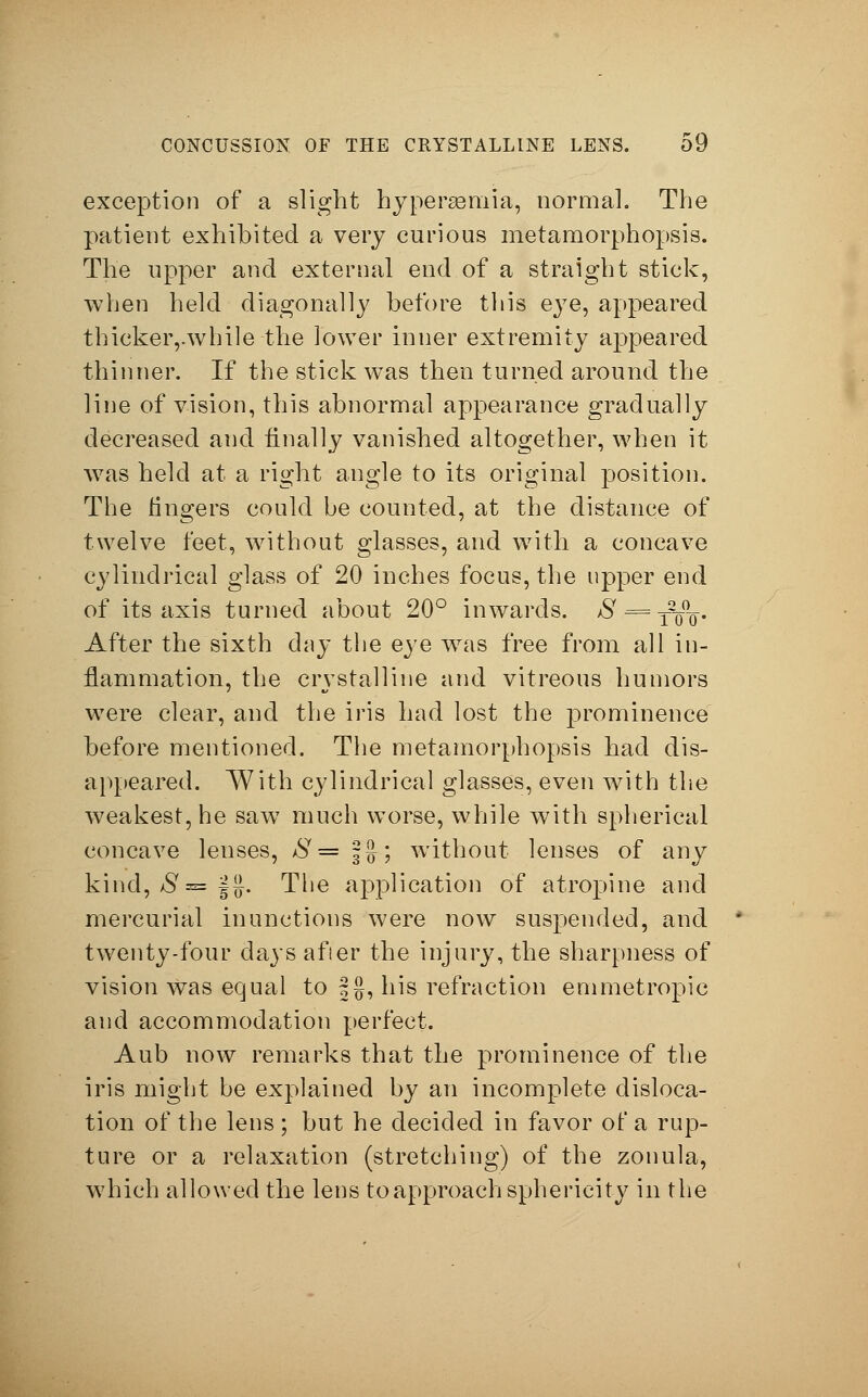 exception of a slight hyperemia, normal. The patient exhibited a very curious metamorphopsis. The upper and external end of a straight stick, when held diagonally before this eye, appeared thicker,.while the lower inner extremity appeared thinner. If the stick was then turned around the line of vision, this abnormal appearance gradually decreased and finally vanished altogether, when it was held at a right angle to its original position. The lingers could be counted, at the distance of twelve feet, without glasses, and with a concave cylindrical glass of 20 inches focus, the upper end of its axis turned about 20° inwards. ^ = T%Tr- After the sixth day the eye was free from all in- flammation, the crystalline and vitreous humors were clear, and the iris had lost the prominence before mentioned. The metamorphopsis had dis- appeared. With cylindrical glasses, even with the weakest, he saw much worse, while with spherical concave lenses, aSy= fg; without lenses of any kind, #= f£. The application of atropine and mercurial inunctions were now suspended, and twenty-four days afier the injury, the sharpness of vision was equal to §g, his refraction emmetropic and accommodation perfect. Aub now remarks that the prominence of the iris might be explained by an incomplete disloca- tion of the lens ; but he decided in favor of a rup- ture or a relaxation (stretching) of the zonula, which allowed the lens to approach sphericity in the