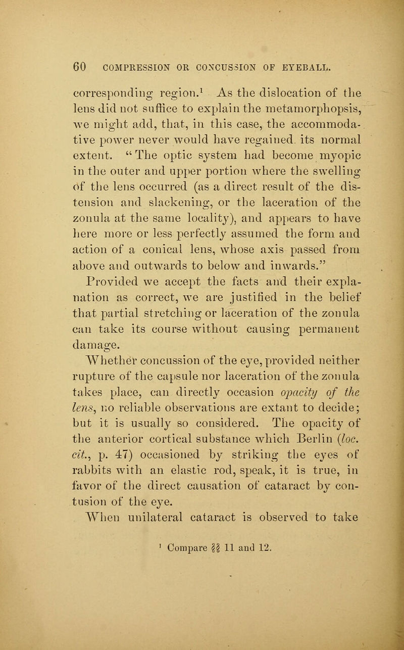 corresponding region.1 As the dislocation of the lens did not suffice to explain the metamorphopsis, we might add, that, in this case, the accommoda- tive power never would have regained its normal extent. The optic system had become myopic in the outer and upper portion where the swelling of the lens occurred (as a direct result of the dis- tension and slackening, or the laceration of the zonula at the same locality), and appears to have here more or less perfectly assumed the form and action of a conical lens, whose axis passed from above and outwards to below and inwards. Provided we accept the facts and their expla- nation as correct, we are justified in the belief that partial stretching or laceration of the zonula can take its course without causing permanent damage. Whether concussion of the eye, provided neither rupture of the capsule nor laceration of the zonula takes place, can directly occasion opacity of the lens, no reliable observations are extant to decide; but it is usually so considered. The opacity of the anterior cortical substance which Berlin (Joe. cit, p. 47) occasioned by striking the eyes of rabbits with an elastic rod, speak, it is true, in favor of the direct causation of cataract by con- tusion of the eye. When unilateral cataract is observed to take 1 Compare \\ 11 and 12.