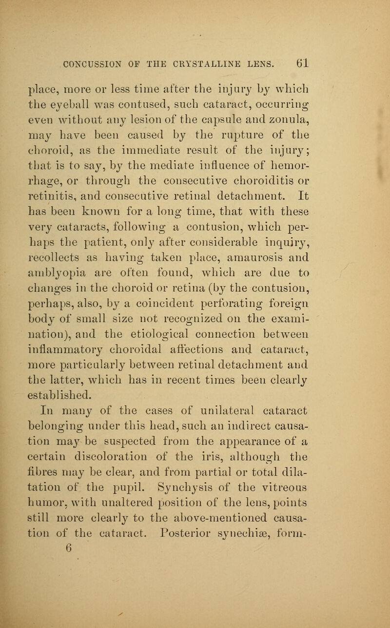 place, more or less time after the injury by which the eyeball was contused, such cataract, occurring even without any lesion of the capsule and zonula, may have been caused by the rupture of the choroid, as the immediate result of the injury; that is to say, by the mediate influence of hemor- rhage, or through the consecutive choroiditis or retinitis, and consecutive retinal detachment. It has been known for a long time, that with these very cataracts, following a contusion, which per- haps the patient, only after considerable inquiry, recollects as having taken place, amaurosis and amblyopia are often found, which are due to changes in the choroid or retina (by the contusion, perhaps, also, by a coincident perforating foreign body of small size not recognized on the exami- nation), and the etiological connection between inflammatory choroidal affections and cataract, more particularly between retinal detachment and the latter, which has in recent times been clearly established. In many of the cases of unilateral cataract belonging under this head, such an indirect causa- tion may be suspected from the appearance of a certain discoloration of the iris, although the fibres may be clear, and from partial or total dila- tation of the pupil. Synchysis of the vitreous humor, with unaltered position of the lens, points still more clearly to the above-mentioned causa- tion of the cataract. Posterior synechias, form- 6