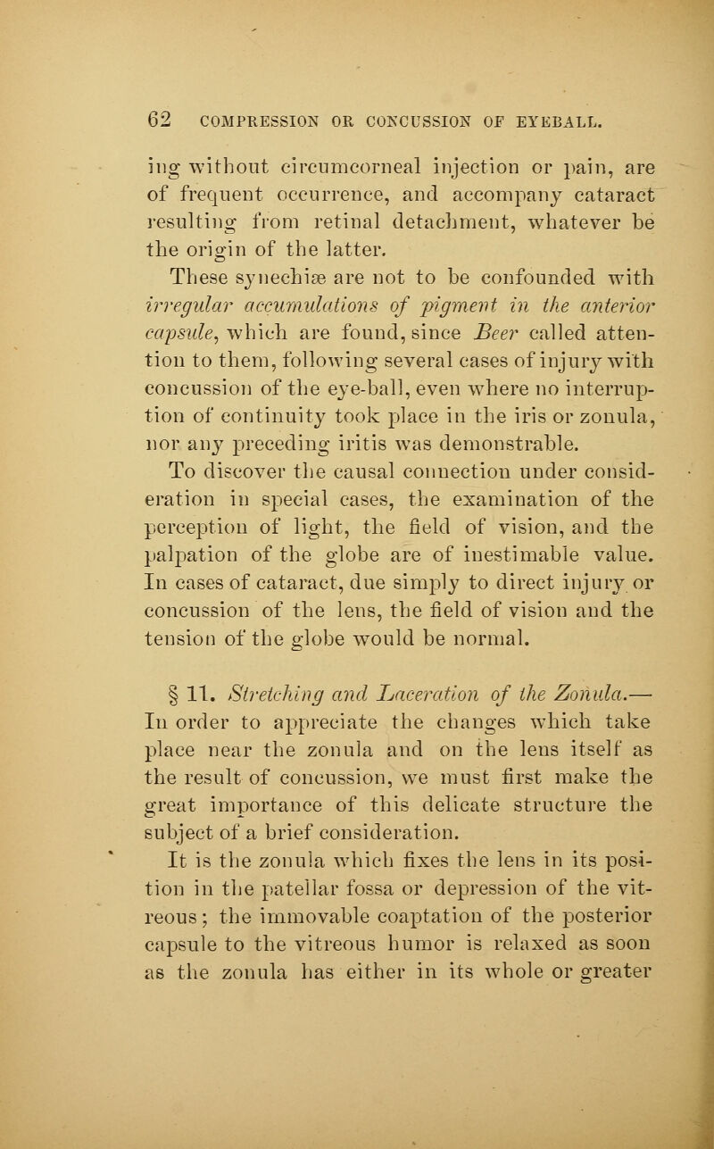 ing without eircumcorneal injection or pain, are of frequent occurrence, and accompany cataract resulting from retinal detachment, whatever be the origin of the latter. These synechise are not to be confounded with irregular accumulations of figment in the anterior capsule, which are found, since Beer called atten- tion to them, following several cases of injury with concussion of the eye-ball, even where no interrup- tion of continuity took place in the iris or zonula, nor any preceding iritis was demonstrable. To discover the causal connection under consid- eration in special cases, the examination of the perception of light, the field of vision, and the palpation of the globe are of inestimable value. In cases of cataract, due simply to direct injury or concussion of the lens, the field of vision and the tension of the globe would be normal. § 11. Stretching and Laceration of the Zonula.— In order to appreciate the changes which take place near the zonula and on the lens itself as the result of concussion, we must first make the great importance of this delicate structure the subject of a brief consideration. It is the zonula which fixes the lens in its posi- tion in the patellar fossa or depression of the vit- reous ; the immovable coaptation of the posterior capsule to the vitreous humor is relaxed as soon as the zonula has either in its whole or greater