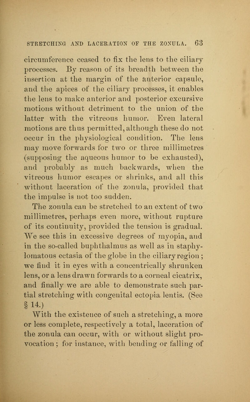 circumference ceased to fix the lens to the ciliary processes. By reason of its breadth between the insertion at the margin of the anterior capsule, and the apices of the ciliary processes, it enables the lens to make anterior and posterior excursive motions without detriment to the union of the latter with the vitreous humor. Even lateral motions are thus permitted, although these do not occur in the physiological condition. The lens may move forwards for two or three millimetres (supposing the aqueous humor to be exhausted), and probably as much backwards, when the vitreous humor escapes or shrinks, and all this without laceration of the zonula, provided that the impulse is not too sudden. The zonula can be stretched to an extent of two millimetres, perhaps even more, without rupture of its continuity, provided the tension is gradual. We see this in excessive degrees of myopia, and in the so-called buphthalmus as well as in staphy- lomatous ectasia of the globe in the ciliary region ; we find it in eyes with a concentrically shrunken lens, or a lens drawn forwards to a corneal cicatrix, and finally we are able to demonstrate such par- tial stretching with congenital ectopia lentis. (See §14.) With the existence of such a stretching, a more or less complete, respectively a total, laceration of the zonula can occur, with or without slight pro- vocation ; for instance, with bending or falling of