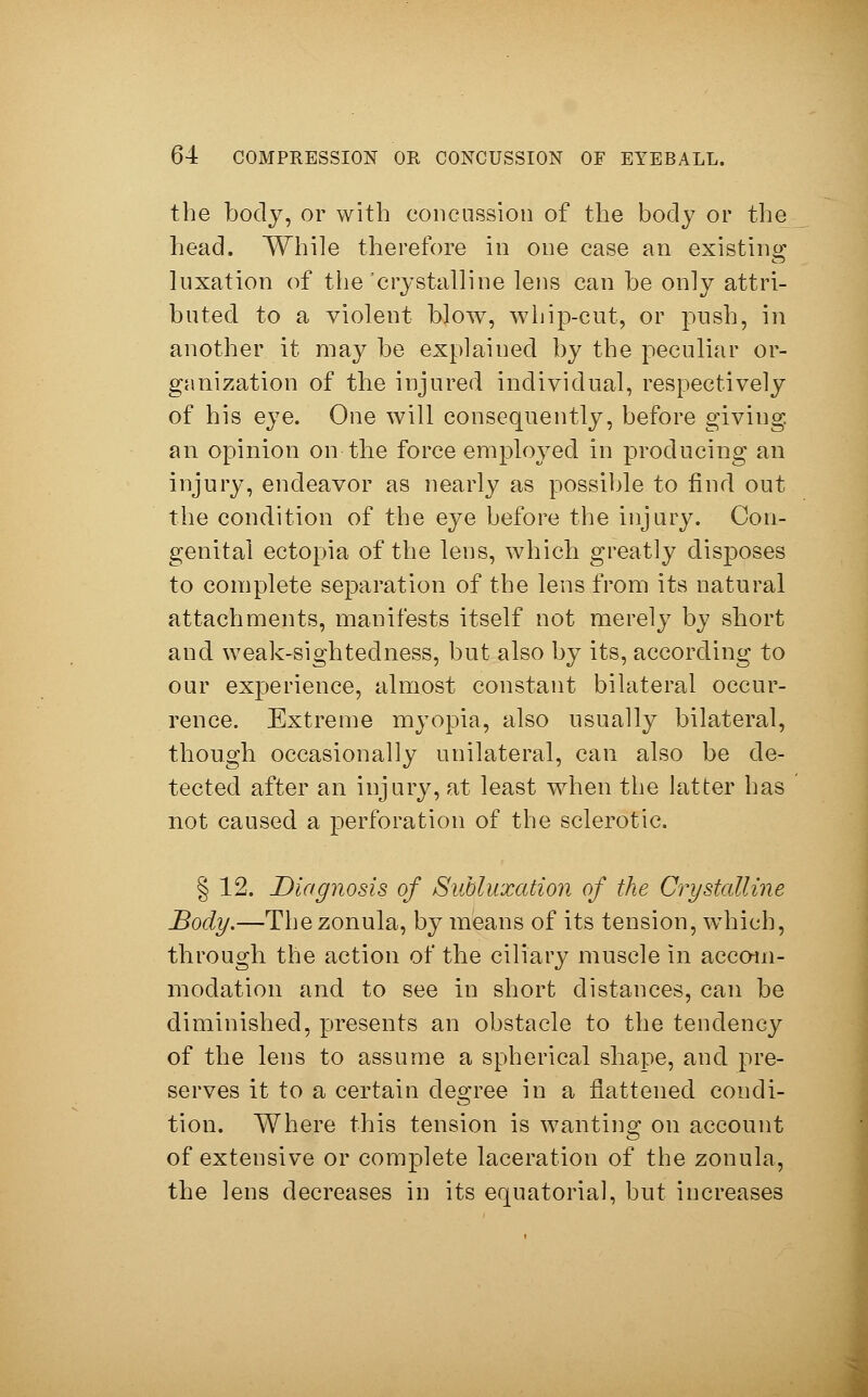 the body, or with concussion of the body or the head. While therefore in one case an existing luxation of the 'crystalline lens can be only attri- buted to a violent blow, whip-cut, or push, in another it may be explained by the peculiar or- ganization of the injured individual, respectively of his eye. One will consequently, before giving, an opinion on the force employed in producing an injury, endeavor as nearly as possible to find out the condition of the eye before the injury. Con- genital ectopia of the lens, which greatly disposes to complete separation of the lens from its natural attachments, manifests itself not merely by short and weak-sightedness, but also by its, according to our experience, almost constant bilateral occur- rence. Extreme myopia, also usually bilateral, though occasionally unilateral, can also be de- tected after an injury, at least when the latter has not caused a perforation of the sclerotic. § 12. Diagnosis of Subluxation of the Crystalline Body.—The zonula, by means of its tension, which, through the action of the ciliary muscle in accom- modation and to see in short distances, can be diminished, presents an obstacle to the tendency of the lens to assume a spherical shape, and pre- serves it to a certain degree in a flattened condi- tion. Where this tension is wanting on account of extensive or complete laceration of the zonula, the lens decreases in its equatorial, but increases