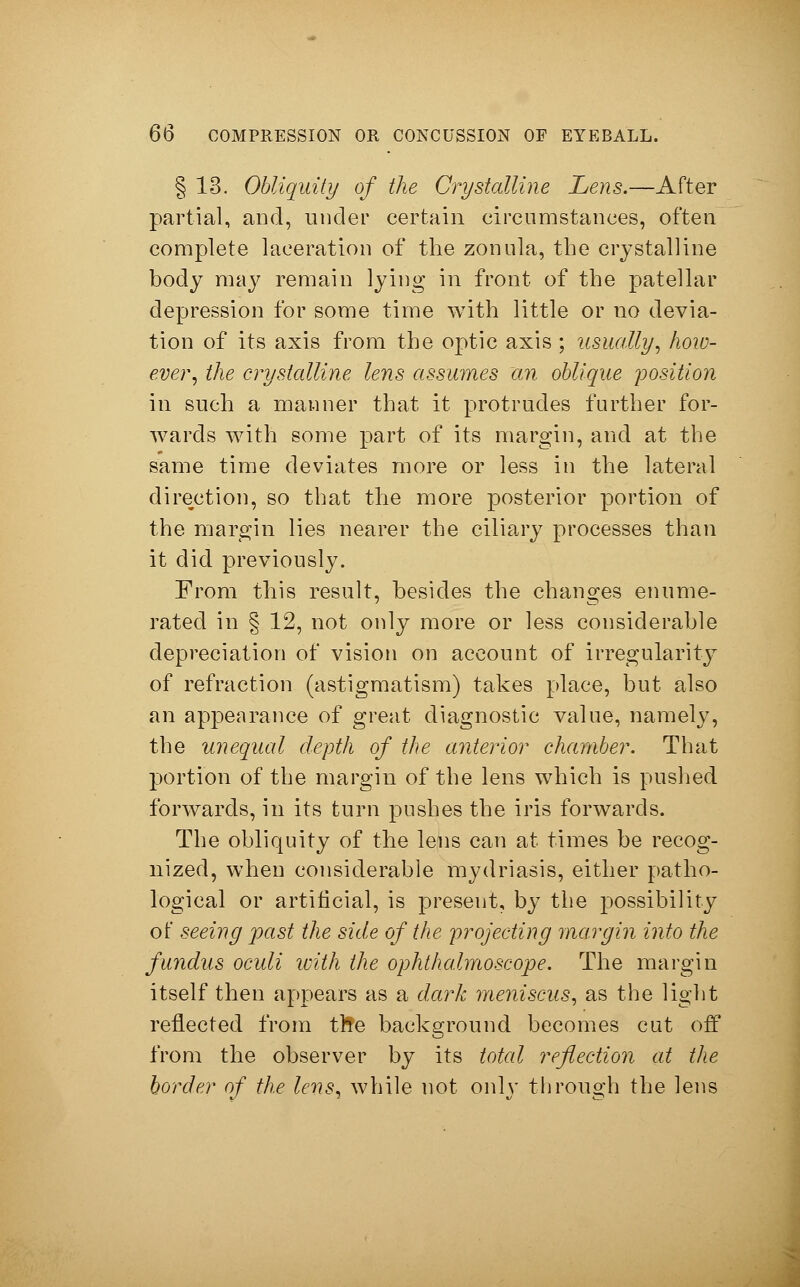 § 13. Obliquity of the Crystalline Lens.—After partial, and, under certain circumstances, often complete laceration of the zonula, the crystalline body may remain lying in front of the patellar depression for some time with little or no devia- tion of its axis from the optic axis ; usually, how- ever, the crystalline lens assumes 'an oblique position in such a manner that it protrudes further for- wards with some part of its margin, and at the same time deviates more or less in the lateral direction, so that the more posterior portion of the margin lies nearer the ciliary processes than it did previously. From this result, besides the changes enume- rated in § 12, not only more or less considerable depreciation of vision on account of irregularity of refraction (astigmatism) takes place, but also an appearance of great diagnostic value, namely, the unequal depth of the anterior chamber. That portion of the margin of the lens which is pushed forwards, in its turn pushes the iris forwards. The obliquity of the lens can at times be recog- nized, when considerable mydriasis, either patho- logical or artificial, is present, by the possibility of seeing past the side of the projecting margin into the fundus oculi with the ophthalmoscope. The margin itself then appears as a dark meniscus, as the light reflected from tl!e background becomes cut off from the observer by its total reflection at the border of the lens, while not only through the lens