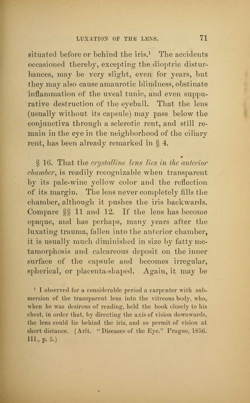 situated before or behind the iris.1 The accidents occasioned thereby, excepting the dioptric distur- bances, may be very slight, even for years, but they may also cause amaurotic blindness, obstinate inflammation of the uveal tunic, and even suppu- rative destruction of the eyeball. That the lens (usually without its capsule) may pass below the conjunctiva through a sclerotic rent, and still re- main in the eye in the neighborhood of the ciliary rent, has been already remarked in § 4. § 16. That the crystalline lens lies in the anterior chamber, is readily recognizable when transparent by its pale-wine yellow color and the reflection of its margin. The lens never completely fills the chamber, although it pushes the iris backwards. Compare §§ 11 and 12. If the lens has become opaque, and has perhaps, many years after the luxating trauma, fallen into the anterior chamber, it is usually much diminished in size by fatty me- tamorphosis and calcareous deposit on the inner surface of the capsule and becomes irregular, spherical, or placenta-shaped. Again, it may be 1 I observed for a considerable period a carpenter with sub- mersion of the transparent lens into the vitreous body, who, when he was desirous of reading, held the book closely to his chest, in order that, by directing the axis of vision downwards, the lens could lie behind the iris, and so permit of vision at short distance. (Arlt. Diseases of the Eye. Prague, 1856. III., p. 5.)