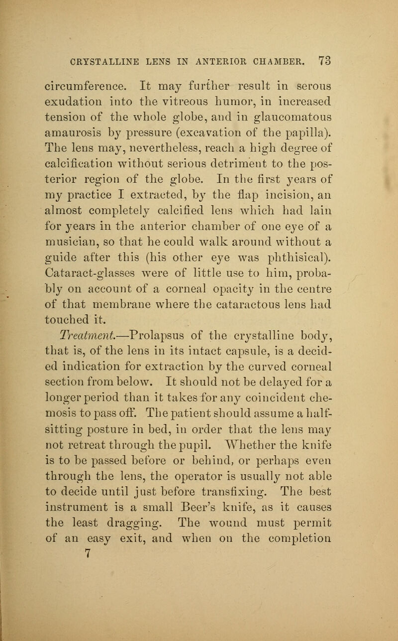 circumference. It may further result in serous exudation into the vitreous humor, in increased tension of the whole globe, and in glaucomatous amaurosis by pressure (excavation of the papilla). The lens may, nevertheless, reach a high degree of calcification without serious detriment to the pos- terior region of the globe. In the first years of my practice I extracted, by the flap incision, an almost completely calcified lens which had lain for years in the anterior chamber of one eye of a musician, so that he could walk around without a guide after this (his other eye was phthisical). Cataract-glasses were of little use to him, proba- bly on account of a corneal opacity in the centre of that membrane where the cataractous lens had touched it. Treatment— Prolapsus of the crystalline body, that is, of the lens in its intact capsule, is a decid- ed indication for extraction by the curved corneal section from below. It should not be delayed for a longer period than it takes for any coincident Che- mosis to pass off. The patient should assume a half- sitting posture in bed, in order that the lens may not retreat through the pupil. Whether the knife is to be passed before or behind, or perhaps even through the lens, the operator is usually not able to decide until just before transfixing. The best instrument is a small Beer's knife, as it causes the least dragging. The wound must permit of an easy exit, and when on the completion 7