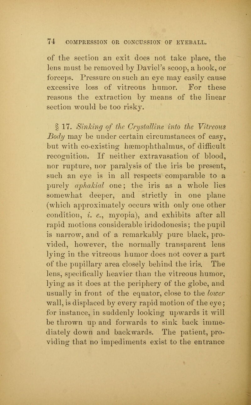 of the section an exit does not take place, the lens must be removed by Da viel's scoop, a hook, or forceps. Pressure on such an eye may easily cause excessive loss of vitreous humor. For these reasons the extraction by means of the linear section would be too risky. § 17. Sinking of the Crystalline into the Vitreous Body may be under certain circumstances of easy, but with co-existing hsemophthalmus, of difficult recognition. If neither extravasation of blood, nor rupture, nor paralysis of the iris be present, such an eye is in all respects comparable to a purely aphakial one; the iris as a whole lies somewhat deeper, and strictly in one plane (which approximately occurs with only one other condition, i. e., myopia), and exhibits after all rapid motions considerable iridodonesis; the pupil is narrow, and of a remarkably pure black, pro- vided, however, the normally transparent lens lying in the vitreous humor does not cover a part of the pupillary area closely behind the iris. The lens, specifically heavier than the vitreous humor, lying as it does at the periphery of the globe, and usually in front of the equator, close to the lower wall, is displaced by every rapid motion of the eye; for instance, in suddenly looking upwards it will be thrown up and forwards to sink back imme- diately down and backwards. The patient, pro- viding that no impediments exist to the entrance
