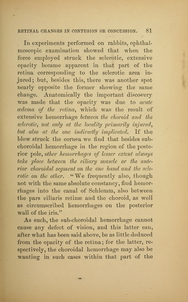 In experiments performed on rabbits, ophthal- moscopic examination showed that when the force employed struck the sclerotic, extensive opacity became apparent in that part of the retina corresponding to the sclerotic area in- jured; but, besides this, there was another spot nearly opposite the former showing the same change. Anatomically the important discovery was made that the opacity was due to acute oedema of the retina, which was the result of extensive hemorrhage between the choroid and the sclerotic, not only at the locality primarily injured, but also at the one indirectly' implicated. If the blow struck the cornea we find that besides sub- choroidal hemorrhage in the region of the poste- rior pole, other hemorrhages of lesser extent always take place between the ciliary muscle or the ante- rior choroidal segment on the one hand and the scle- rotic on the other. We frequently also, though not with the same absolute constancy, find hemor- rhages into the canal of Schlemm, also between the pars ciliaris retinae and the choroid, as well as circumscribed hemorrhages on the posterior wall of the iris. As such, the sub-choroidal hemorrhage cannot cause any defect of vision, and this latter can, after what has been said above, be as little deduced from the opacity of the retina; for the latter, re- spectively, the choroidal hemorrhage may also be wanting in such cases within that part of the