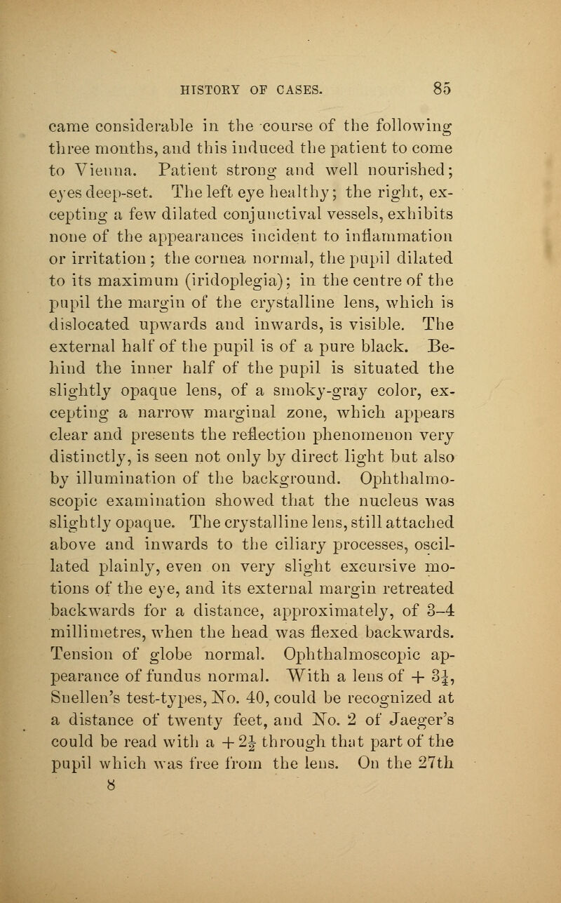 came considerable in the course of the following three months, and this induced the patient to come to Vienna. Patient strong and well nourished; eyes deep-set. The left eye healthy; the right, ex- cepting a few dilated conjunctival vessels, exhibits none of the appearances incident to inflammation or irritation ; the cornea normal, the pupil dilated to its maximum (iridoplegia); in the centre of the pupil the margin of the crystalline lens, which is dislocated upwards and inwards, is visible. The external half of the pupil is of a pure black. Be- hind the inner half of the pupil is situated the slightly opaque lens, of a smoky-gray color, ex- cepting a narrow marginal zone, which appears clear and presents the reflection phenomenon very distinctly, is seen not only by direct light but also by illumination of the background. Ophthalmo- scopic examination showed that the nucleus was slightly opaque. The crystalline lens, still attached above and inwards to the ciliary processes, oscil- lated plainly, even on very slight excursive mo- tions of the eye, and its external margin retreated backwards for a distance, approximately, of 3-4 millimetres, when the head was flexed backwards. Tension of globe normal. Ophthalmoscopic ap- pearance of fundus normal. With a lens of -f 3J, Snellen's test-types, No. 40, could be recognized at a distance of twenty feet, and No. 2 of Jaeger's could be read with a + 2J through that part of the pupil which was free from the lens. On the 27th 8