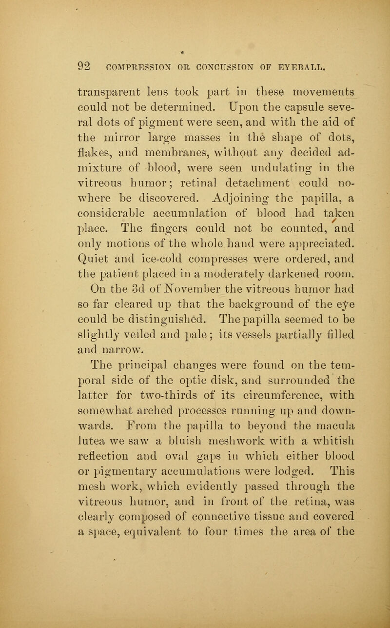 transparent lens took part in these movements could not be determined. Upon the capsule seve- ral clots of pigment were seen, and with the aid of the mirror large masses in the shape of dots, flakes, and membranes, without any decided ad- mixture of blood, were seen undulating in the vitreous humor; retinal detachment could no- where be discovered. Adjoining the papilla, a considerable accumulation of blood had taken place. The fingers could not be counted, and only motions of the whole hand were appreciated. Quiet and ice-cold compresses were ordered, and the patient placed in a moderately darkened room. On the 3d of November the vitreous humor had so far cleared up that the background of the e^e could be distinguished. The papilla seemed to be slightly veiled and pale ; its vessels partially filled and narrow. The principal changes were found on the tem- poral side of the optic disk, and surrounded the latter for two-thirds of its circumference, with somewhat arched processes running up and down- wards. From the papilla to beyond the macula lutea we saw a bluish mesh work with a whitish reflection and oval gaps in which either blood or pigmentary accumulations were lodged. This mesh work, which evidently passed through the vitreous humor, and in front of the retina, was clearly composed of connective tissue and covered a space, equivalent to four times the area of the