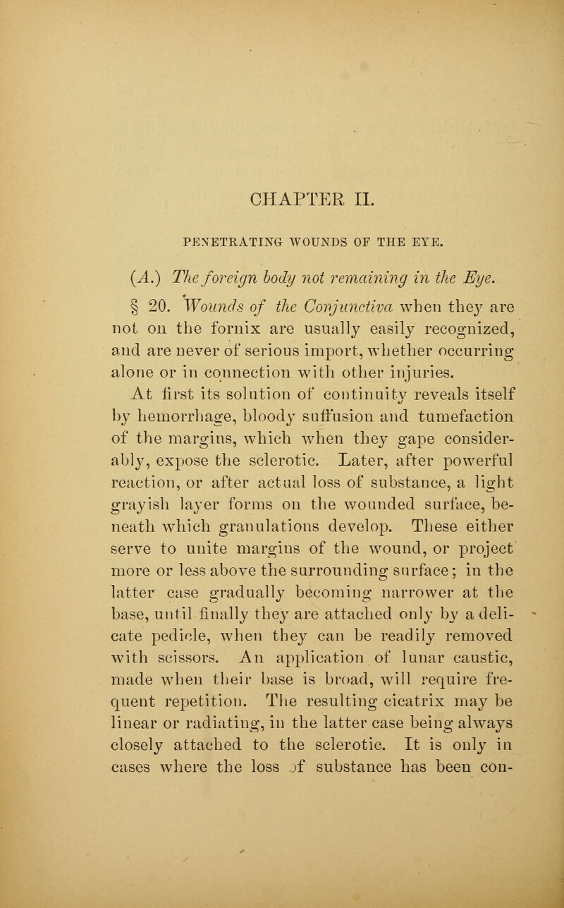 CHAPTER II. PENETRATING WOUNDS OF THE EYE. (A.) The foreign body not remaining in the Eye. § 20. Wounds of the Conjunctiva when they are not on the fornix are usually easily recognized, and are never of serious import, whether occurring alone or in connection with other injuries. At first its solution of continuity reveals itself by hemorrhage, bloody suffusion and tumefaction of the margins, which when they gape consider- ably, expose the sclerotic. Later, after powerful reaction, or after actual loss of substance, a light grayish layer forms on the wounded surface, be- neath which granulations develop. These either serve to unite margins of the wound, or project more or less above the surrounding surface ; in the latter case gradually becoming narrower at the base, until finally they are attached only by a deli- cate pedicle, when they can be readily removed with scissors. An application of lunar caustic, made when their base is broad, will require fre- quent repetition. The resulting cicatrix may be linear or radiating, in the latter case being always closely attached to the sclerotic. It is only in cases where the loss of substance has been con-