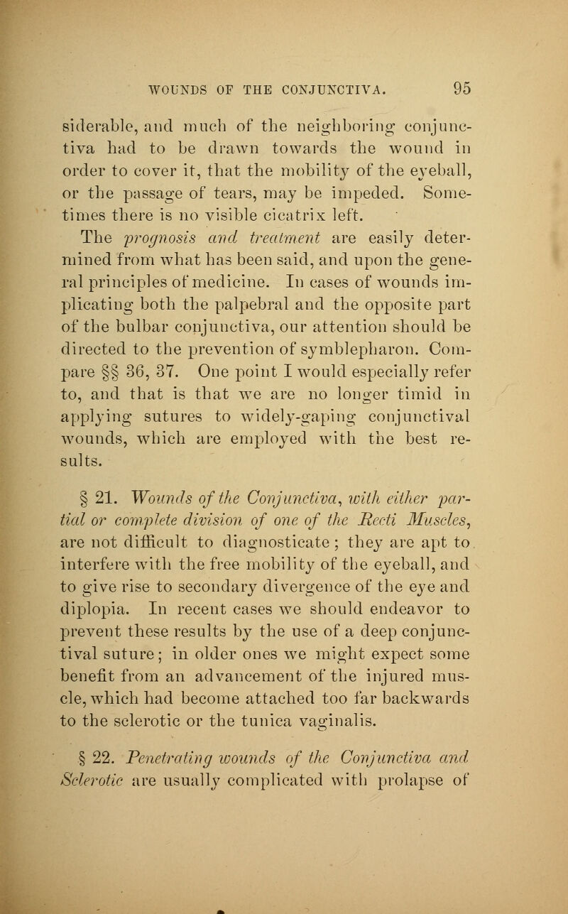 siderable, and much of the neighboring conjunc- tiva had to be drawn towards the wound in order to cover it, that the mobilit}^ of the eyeball, or the passage of tears, may be impeded. Some- times there is no visible cicatrix left. The prognosis and treatment are easily deter- mined from what has been said, and upon the gene- ral principles of medicine. In cases of wounds im- plicating both the palpebral and the opposite part of the bulbar conjunctiva, our attention should be directed to the prevention of Symblepharon. Com- pare §§ 86, 37. One point I would especially refer to, and that is that we are no longer timid in applying sutures to widely-gaping conjunctival wounds, which are employed with the best re- sults. § 21. Wounds of the Conjunctiva, with either par- tial or complete division of one of the Recti Muscles, are not difficult to diagnosticate; they are apt to. interfere with the free mobility of the eyeball, and to give rise to secondary divergence of the eye and diplopia. In recent cases we should endeavor to prevent these results by the use of a deep conjunc- tival suture; in older ones we might expect some benefit from an advancement of the injured mus- cle, which had become attached too far backwards to the sclerotic or the tunica vaginalis. § 22. Penetrating wounds of the Conjunctiva and Sclerotic are usually complicated with prolapse of