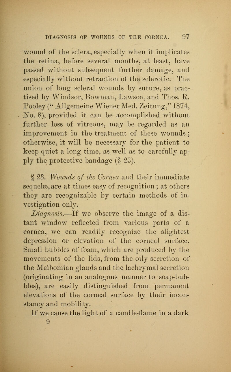 wound of the sclera, especially when it implicates the retina, before several months, at least, have passed without subsequent further damage, and especially without retraction of the sclerotic. The union of long scleral wounds by suture, as prac- tised by Windsor, Bowman, Lawson, and Thos. E-. Pooley ( Allgemeine Wiener Med. Zeitung, 1874, JSTo. 8), provided it can be accomplished without further loss of vitreous, may be regarded as an improvement in the treatment of these wounds ; otherwise, it will be necessary for the patient to keep quiet a long time, as well as to carefully ap- ply the protective bandage (§ 23). § 23. Wounds of the Cornea and their immediate sequela?, are at times easy of recognition ; at others they are recognizable by certain methods of in- vestigation only. Diagnosis.—If we observe the image of a dis- tant window reflected from various parts of a cornea, we can readily recognize the slightest depression or elevation of the corneal surface. Small bubbles of foam, which are produced by the movements of the lids, from the oily secretion of the Meibomian glands and the lachrymal secretion (originating in an analogous manner to soap-bub- bles), are easily distinguished from permanent elevations of the corneal surface by their incon- stancy and mobility. If we cause the light of a candle-flame in a dark 9