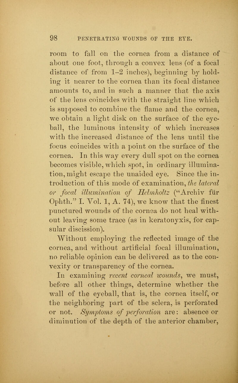 room to fall on the cornea from a distance of about one foot, through a convex lens (of a focal distance of from 1-2 inches), beginning by hold- ing it nearer to the cornea than its focal distance amounts to, and in such a manner that the axis of the lens coincides with the straight line which is supposed to combine the name and the cornea, we obtain a light disk on the surface of the eye- ball, the luminous intensity of which increases with the increased distance of the lens until the focus coincides with a point on the surface of the cornea. In this way every dull spot on the cornea becomes visible, which spot, in ordinary illumina- tion, might escape the unaided eye. Since the in- troduction of this mode of examination, the lateral or focal illumination of Hehnholtz (Archiv für Ophth. I. Yol. 1, A. 74), we know that the finest punctured wounds of the cornea do not heal with- out leaving some trace (as in keratonyxis, for cap- sular discission). Without employing the reflected image of the cornea, and without artificial focal illumination, no reliable opinion can be delivered as to the con- vexity or transparency of the cornea. In examining recent corneal wounds, we must, before all other things, determine whether the wall of the eyeball, that is, the cornea itself, or the neighboring part of the sclera, is perforated or not. Symptoms of perforation are: absence or diminution of the depth of the anterior chamber,