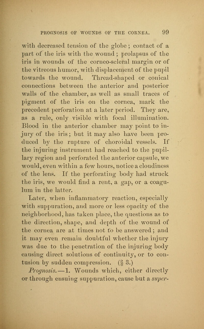 with decreased tension of the globe ; contact of a part of the iris with the wound ; prolapsus of the iris in wounds of the corneo-scleral margin or of the vitreous humor, with displacement of the pupil towards the wound. Thread-shaped or conical connections between the anterior and posterior w7alls of the chamber, as well as small traces of pigment of the iris on the cornea, mark the precedent perforation at a later period. They are, as a rule, only visible with focal illumination. Blood in the anterior chamber may point to in- jury of the iris; but it may also have been pro- duced by the rupture of choroidal vessels. If the injuring instrument had reached to the pupil- lary region and perforated the anterior capsule, we would, even within a fewT hours, notice a cloudiness of the lens. If the perforating body had struck the iris, we would find a rent, a gap, or a coagu- lum in the latter. Later, when inflammatory reaction, especially with suppuration, and more or less opacity of the neighborhood, has taken place, the questions as to the direction, shape, and depth of the wound of the cornea are at times not to be answered; and it may even remain doubtful whether the injury was due to the penetration of the injuring body causing direct solutions of continuity, or to con- tusion by sudden compression. (§ 3.) Prognosis.—1. Wounds wTh.ich, either directly or through ensuing suppuration, cause but a super-